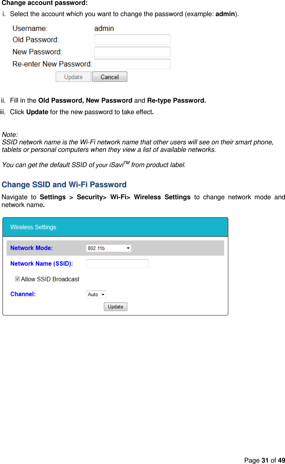 Page 31 of 49  Change account password:  i.  Select the account which you want to change the password (example: admin).  ii.  Fill in the Old Password, New Password and Re-type Password. iii.  Click Update for the new password to take effect.  Note:  SSID network name is the Wi-Fi network name that other users will see on their smart phone, tablets or personal computers when they view a list of available networks.  You can get the default SSID of your iSaviTM from product label.   CChhaannggee  SSSSIIDD  aanndd  WWii--FFii  PPaasssswwoorrdd  Navigate  to  Settings  &gt;  Security&gt;  Wi-Fi&gt;  Wireless  Settings  to  change  network  mode  and network name.    