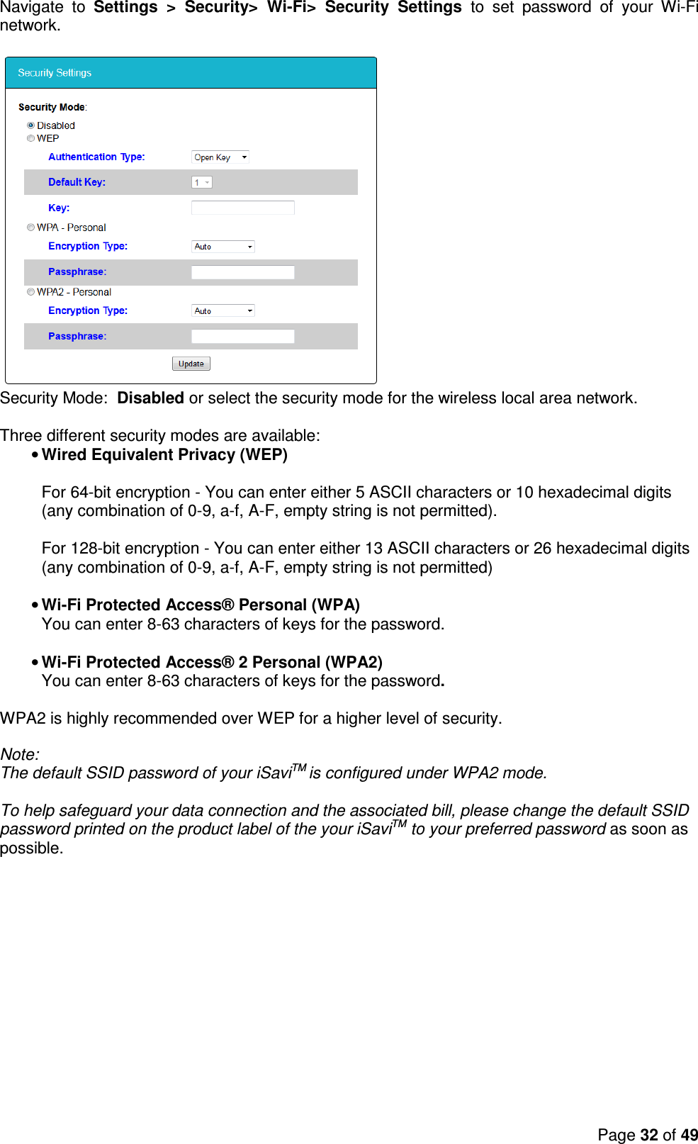 Page 32 of 49  Navigate  to  Settings  &gt;  Security&gt;  Wi-Fi&gt;  Security  Settings  to  set  password  of  your  Wi-Fi network.    Security Mode:  Disabled or select the security mode for the wireless local area network.   Three different security modes are available: • Wired Equivalent Privacy (WEP)  For 64-bit encryption - You can enter either 5 ASCII characters or 10 hexadecimal digits (any combination of 0-9, a-f, A-F, empty string is not permitted).  For 128-bit encryption - You can enter either 13 ASCII characters or 26 hexadecimal digits (any combination of 0-9, a-f, A-F, empty string is not permitted)  • Wi-Fi Protected Access® Personal (WPA) You can enter 8-63 characters of keys for the password.  • Wi-Fi Protected Access® 2 Personal (WPA2) You can enter 8-63 characters of keys for the password.  WPA2 is highly recommended over WEP for a higher level of security.   Note:  The default SSID password of your iSaviTM is configured under WPA2 mode.  To help safeguard your data connection and the associated bill, please change the default SSID password printed on the product label of the your iSaviTM to your preferred password as soon as possible.  