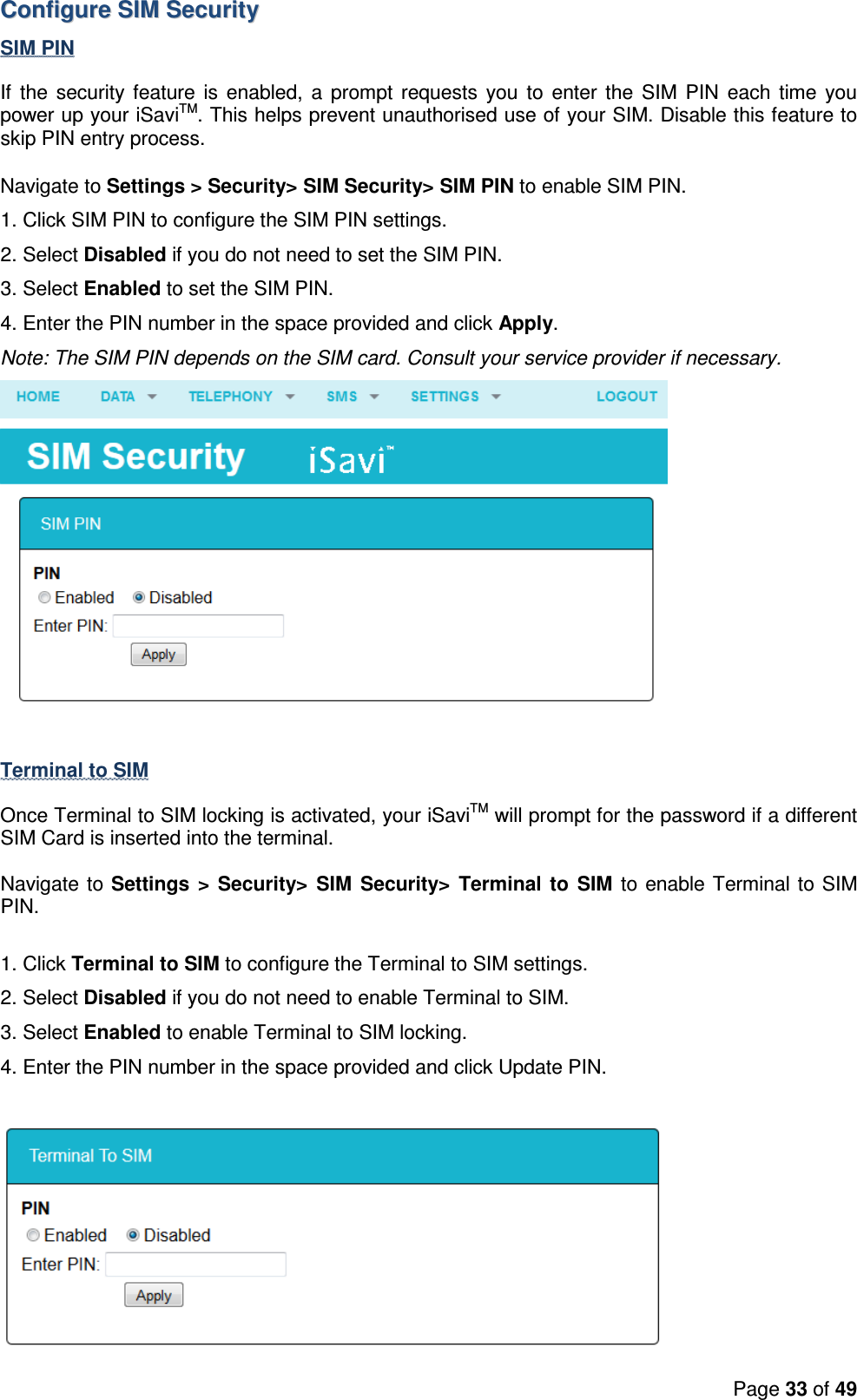 Page 33 of 49  CCoonnffiigguurree  SSIIMM  SSeeccuurriittyy  SIM PIN If  the  security feature is  enabled, a  prompt requests  you  to  enter the  SIM  PIN  each time you power up your iSaviTM. This helps prevent unauthorised use of your SIM. Disable this feature to skip PIN entry process.  Navigate to Settings &gt; Security&gt; SIM Security&gt; SIM PIN to enable SIM PIN. 1. Click SIM PIN to configure the SIM PIN settings. 2. Select Disabled if you do not need to set the SIM PIN. 3. Select Enabled to set the SIM PIN. 4. Enter the PIN number in the space provided and click Apply. Note: The SIM PIN depends on the SIM card. Consult your service provider if necessary.   Terminal to SIM  Once Terminal to SIM locking is activated, your iSaviTM will prompt for the password if a different SIM Card is inserted into the terminal.  Navigate to Settings  &gt;  Security&gt;  SIM  Security&gt;  Terminal  to  SIM  to enable Terminal to SIM PIN.   1. Click Terminal to SIM to configure the Terminal to SIM settings. 2. Select Disabled if you do not need to enable Terminal to SIM. 3. Select Enabled to enable Terminal to SIM locking. 4. Enter the PIN number in the space provided and click Update PIN.   