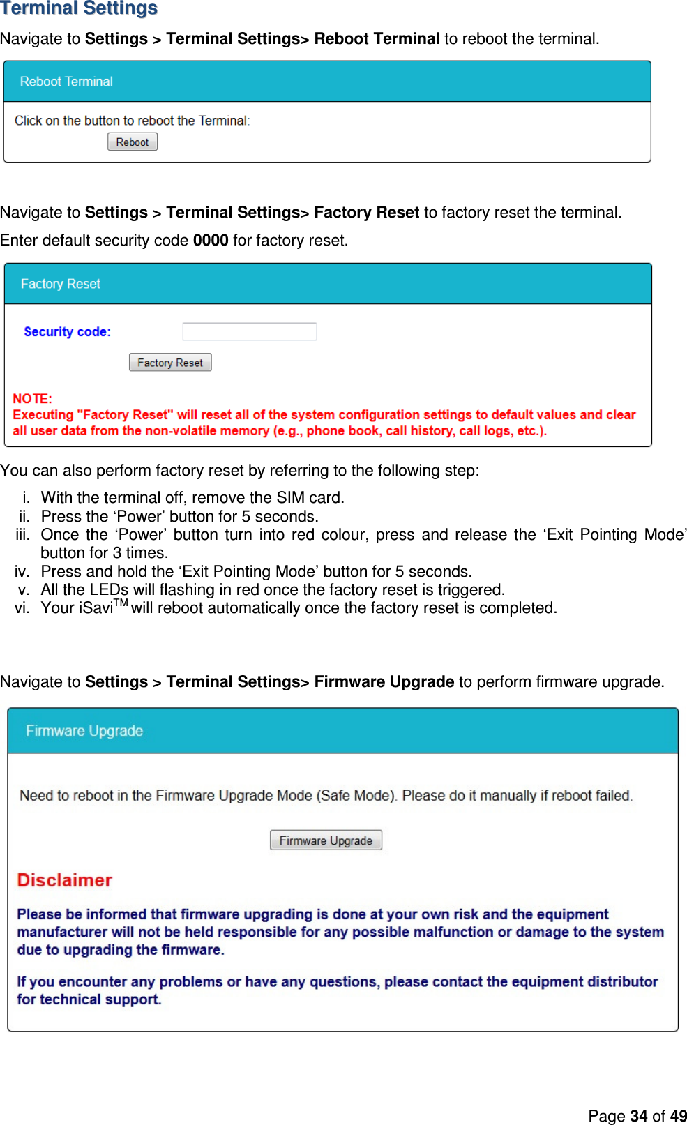 Page 34 of 49  TTeerrmmiinnaall  SSeettttiinnggss  Navigate to Settings &gt; Terminal Settings&gt; Reboot Terminal to reboot the terminal.   Navigate to Settings &gt; Terminal Settings&gt; Factory Reset to factory reset the terminal. Enter default security code 0000 for factory reset.  You can also perform factory reset by referring to the following step: i.  With the terminal off, remove the SIM card. ii.  Press the ‘Power’ button for 5 seconds. iii.  Once the ‘Power’ button  turn  into red colour, press  and release the ‘Exit  Pointing Mode’ button for 3 times. iv.  Press and hold the ‘Exit Pointing Mode’ button for 5 seconds. v.  All the LEDs will flashing in red once the factory reset is triggered. vi.  Your iSaviTM will reboot automatically once the factory reset is completed.   Navigate to Settings &gt; Terminal Settings&gt; Firmware Upgrade to perform firmware upgrade. 