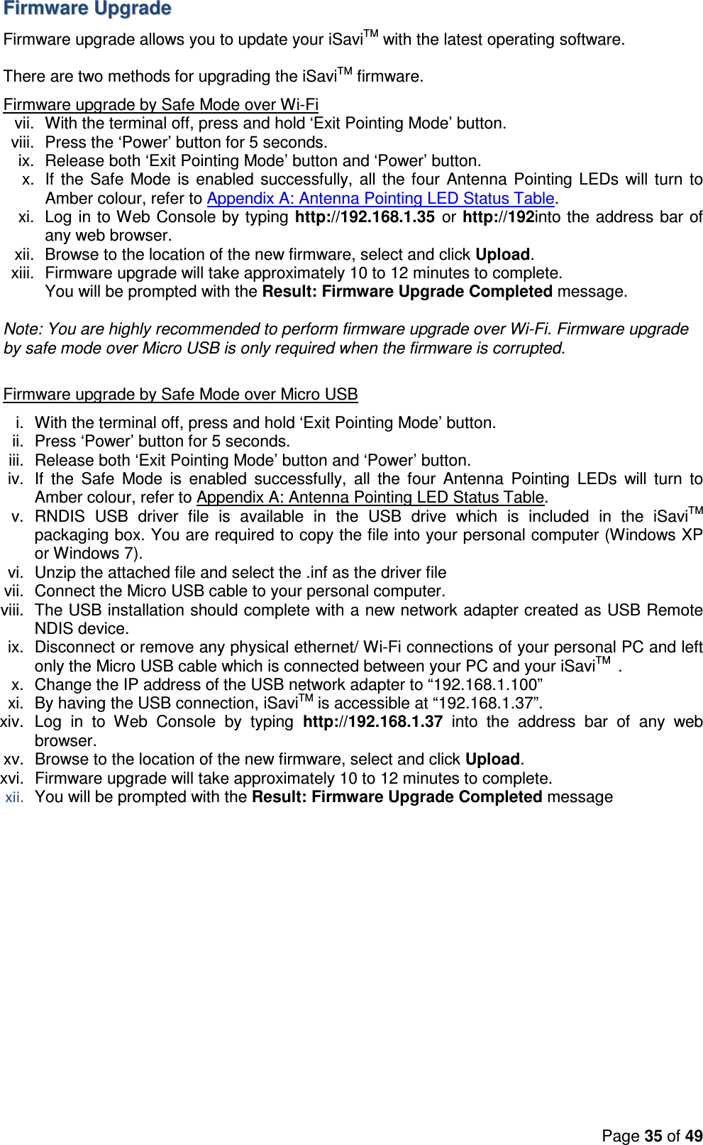 Page 35 of 49  FFiirrmmwwaarree  UUppggrraaddee  Firmware upgrade allows you to update your iSaviTM with the latest operating software.   There are two methods for upgrading the iSaviTM firmware.  Firmware upgrade by Safe Mode over Wi-Fi vii.  With the terminal off, press and hold ‘Exit Pointing Mode’ button. viii.  Press the ‘Power’ button for 5 seconds. ix.  Release both ‘Exit Pointing Mode’ button and ‘Power’ button. x.  If the Safe Mode is enabled successfully, all the four  Antenna Pointing LEDs will turn  to Amber colour, refer to Appendix A: Antenna Pointing LED Status Table. xi.  Log in to Web Console by typing http://192.168.1.35  or http://192into the address bar of any web browser. xii.  Browse to the location of the new firmware, select and click Upload. xiii.  Firmware upgrade will take approximately 10 to 12 minutes to complete. You will be prompted with the Result: Firmware Upgrade Completed message.  Note: You are highly recommended to perform firmware upgrade over Wi-Fi. Firmware upgrade by safe mode over Micro USB is only required when the firmware is corrupted.  Firmware upgrade by Safe Mode over Micro USB i.  With the terminal off, press and hold ‘Exit Pointing Mode’ button. ii.  Press ‘Power’ button for 5 seconds. iii.  Release both ‘Exit Pointing Mode’ button and ‘Power’ button. iv.  If  the  Safe  Mode  is  enabled  successfully,  all  the  four  Antenna  Pointing  LEDs  will  turn  to Amber colour, refer to Appendix A: Antenna Pointing LED Status Table. v.  RNDIS  USB  driver  file  is  available  in  the  USB  drive  which  is  included  in  the  iSaviTM packaging box. You are required to copy the file into your personal computer (Windows XP or Windows 7).  vi.  Unzip the attached file and select the .inf as the driver file vii.  Connect the Micro USB cable to your personal computer. viii.  The USB installation should complete with a new network adapter created as USB Remote NDIS device. ix.  Disconnect or remove any physical ethernet/ Wi-Fi connections of your personal PC and left only the Micro USB cable which is connected between your PC and your iSaviTM  . x.  Change the IP address of the USB network adapter to “192.168.1.100” xi.  By having the USB connection, iSaviTM is accessible at “192.168.1.37”.  xiv.  Log  in  to  Web  Console  by  typing  http://192.168.1.37  into  the  address  bar  of  any  web browser. xv.  Browse to the location of the new firmware, select and click Upload. xvi.  Firmware upgrade will take approximately 10 to 12 minutes to complete. xii. You will be prompted with the Result: Firmware Upgrade Completed message  