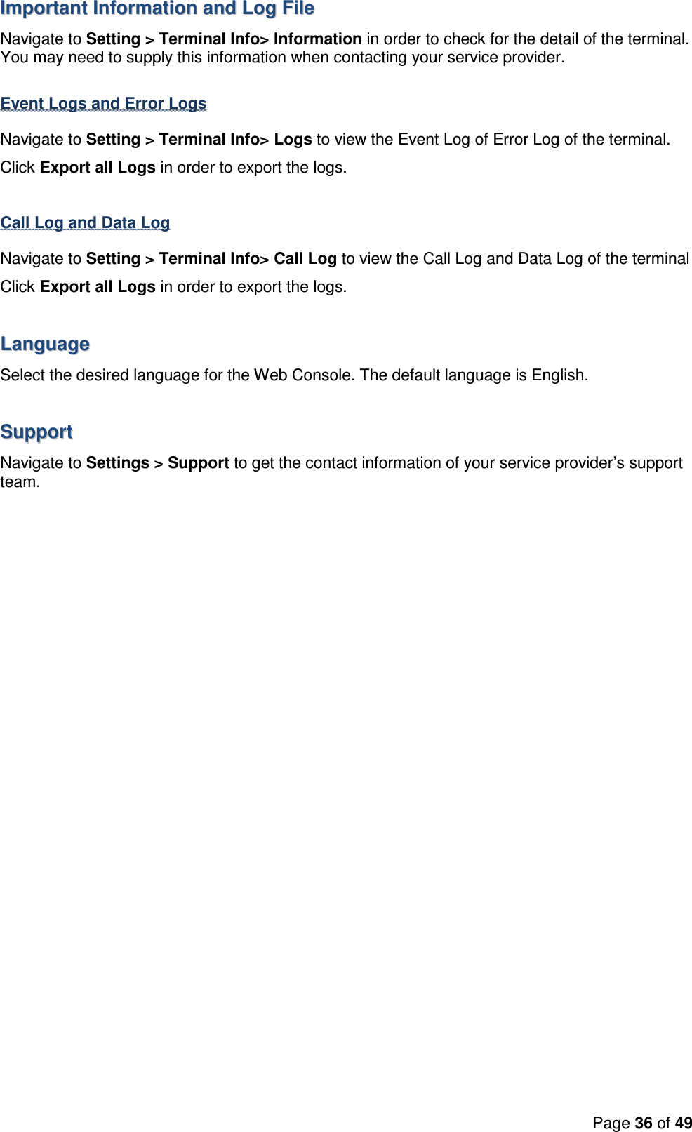 Page 36 of 49  IImmppoorrttaanntt  IInnffoorrmmaattiioonn  aanndd  LLoogg  FFiillee  Navigate to Setting &gt; Terminal Info&gt; Information in order to check for the detail of the terminal. You may need to supply this information when contacting your service provider.  Event Logs and Error Logs Navigate to Setting &gt; Terminal Info&gt; Logs to view the Event Log of Error Log of the terminal. Click Export all Logs in order to export the logs.  Call Log and Data Log Navigate to Setting &gt; Terminal Info&gt; Call Log to view the Call Log and Data Log of the terminal Click Export all Logs in order to export the logs.  LLaanngguuaaggee  Select the desired language for the Web Console. The default language is English.   SSuuppppoorrtt  Navigate to Settings &gt; Support to get the contact information of your service provider’s support team.  