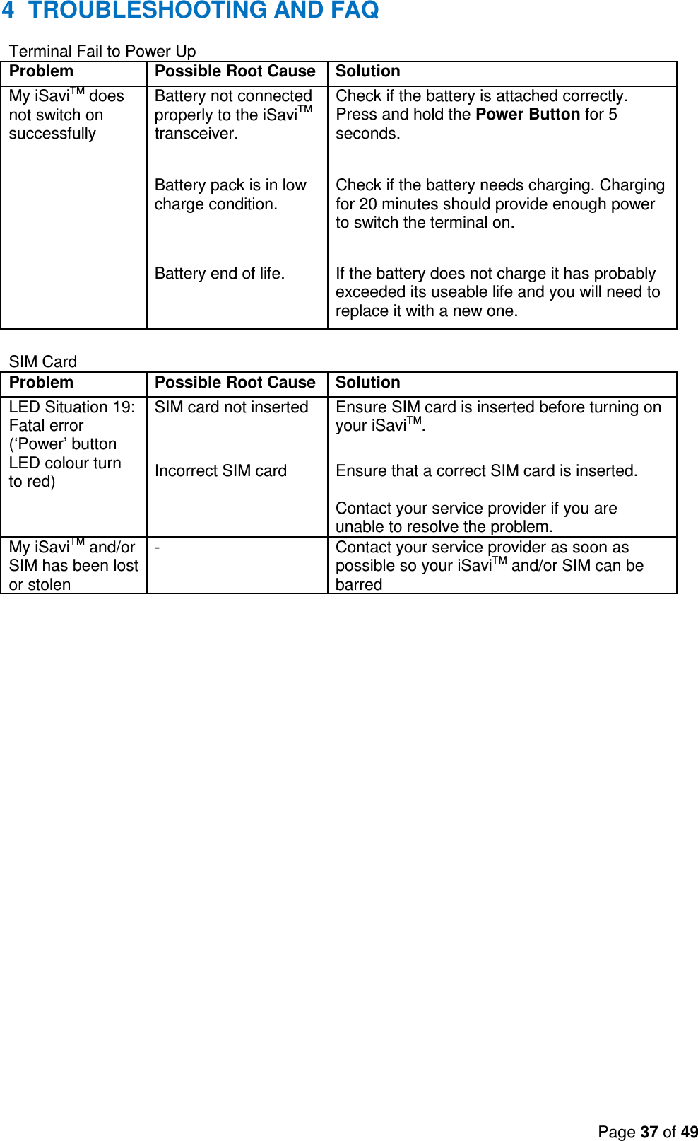 Page 37 of 49  4  TROUBLESHOOTING AND FAQ Terminal Fail to Power Up Problem Possible Root Cause Solution My iSaviTM does not switch on successfully Battery not connected properly to the iSaviTM transceiver. Check if the battery is attached correctly. Press and hold the Power Button for 5 seconds.      Battery pack is in low charge condition.  Check if the battery needs charging. Charging for 20 minutes should provide enough power to switch the terminal on.      Battery end of life.  If the battery does not charge it has probably exceeded its useable life and you will need to replace it with a new one.  SIM Card Problem Possible Root Cause Solution LED Situation 19: Fatal error (‘Power’ button LED colour turn to red) SIM card not inserted  Ensure SIM card is inserted before turning on your iSaviTM.      Incorrect SIM card  Ensure that a correct SIM card is inserted.  Contact your service provider if you are unable to resolve the problem. My iSaviTM and/or SIM has been lost or stolen -  Contact your service provider as soon as possible so your iSaviTM and/or SIM can be barred     