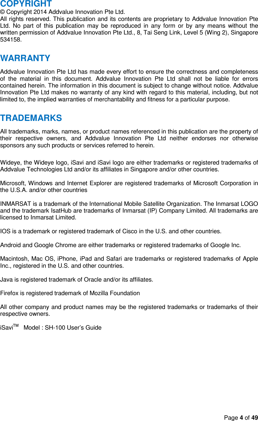 Page 4 of 49  COPYRIGHT © Copyright 2014 Addvalue Innovation Pte Ltd. All rights reserved. This publication and its contents are proprietary to Addvalue Innovation Pte Ltd.  No  part  of  this  publication  may  be  reproduced  in  any  form  or  by  any  means  without  the written permission of Addvalue Innovation Pte Ltd., 8, Tai Seng Link, Level 5 (Wing 2), Singapore 534158.  WARRANTY Addvalue Innovation Pte Ltd has made every effort to ensure the correctness and completeness of  the  material  in  this  document.  Addvalue  Innovation  Pte  Ltd  shall  not  be  liable  for  errors contained herein. The information in this document is subject to change without notice. Addvalue Innovation Pte Ltd makes no warranty of any kind with regard to this material, including, but not limited to, the implied warranties of merchantability and fitness for a particular purpose.  TRADEMARKS All trademarks, marks, names, or product names referenced in this publication are the property of their  respective  owners,  and  Addvalue  Innovation  Pte  Ltd  neither  endorses  nor  otherwise sponsors any such products or services referred to herein.  Wideye, the Wideye logo, iSavi and iSavi logo are either trademarks or registered trademarks of Addvalue Technologies Ltd and/or its affiliates in Singapore and/or other countries.  Microsoft, Windows and Internet Explorer are registered trademarks of Microsoft Corporation in the U.S.A. and/or other countries  INMARSAT is a trademark of the International Mobile Satellite Organization. The Inmarsat LOGO and the trademark IsatHub are trademarks of Inmarsat (IP) Company Limited. All trademarks are licensed to Inmarsat Limited.  IOS is a trademark or registered trademark of Cisco in the U.S. and other countries.  Android and Google Chrome are either trademarks or registered trademarks of Google Inc.  Macintosh, Mac OS, iPhone, iPad and Safari are trademarks or registered trademarks of Apple Inc., registered in the U.S. and other countries.  Java is registered trademark of Oracle and/or its affiliates.   Firefox is registered trademark of Mozilla Foundation  All other company and product names may be the registered trademarks or trademarks of their respective owners.  iSaviTM   Model : SH-100 User’s Guide    