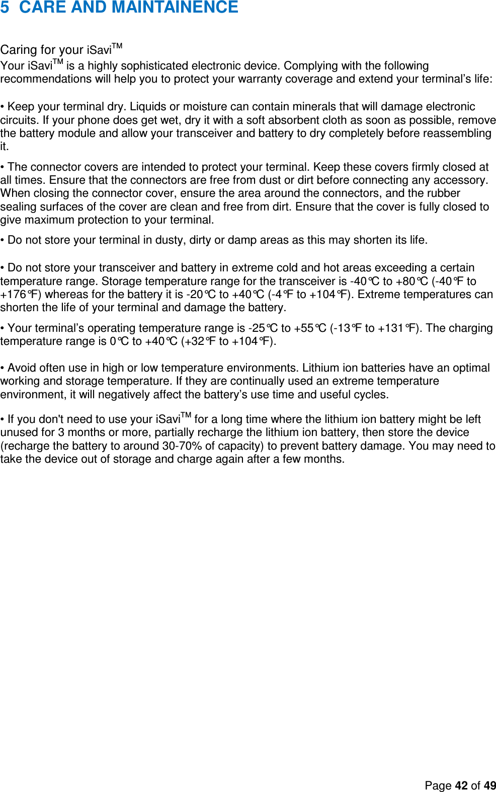 Page 42 of 49   5  CARE AND MAINTAINENCE Caring for your iSaviTM  Your iSaviTM is a highly sophisticated electronic device. Complying with the following recommendations will help you to protect your warranty coverage and extend your terminal’s life:  • Keep your terminal dry. Liquids or moisture can contain minerals that will damage electronic circuits. If your phone does get wet, dry it with a soft absorbent cloth as soon as possible, remove the battery module and allow your transceiver and battery to dry completely before reassembling it.  • The connector covers are intended to protect your terminal. Keep these covers firmly closed at all times. Ensure that the connectors are free from dust or dirt before connecting any accessory. When closing the connector cover, ensure the area around the connectors, and the rubber sealing surfaces of the cover are clean and free from dirt. Ensure that the cover is fully closed to give maximum protection to your terminal. • Do not store your terminal in dusty, dirty or damp areas as this may shorten its life.  • Do not store your transceiver and battery in extreme cold and hot areas exceeding a certain temperature range. Storage temperature range for the transceiver is -40°C to +80°C (-40°F to +176°F) whereas for the battery it is -20°C to +40°C (-4°F to +104°F). Extreme temperatures can shorten the life of your terminal and damage the battery.  • Your terminal’s operating temperature range is -25°C to +55°C (-13°F to +131°F). The charging temperature range is 0°C to +40°C (+32°F to +104°F).   • Avoid often use in high or low temperature environments. Lithium ion batteries have an optimal working and storage temperature. If they are continually used an extreme temperature environment, it will negatively affect the battery’s use time and useful cycles. • If you don&apos;t need to use your iSaviTM for a long time where the lithium ion battery might be left unused for 3 months or more, partially recharge the lithium ion battery, then store the device (recharge the battery to around 30-70% of capacity) to prevent battery damage. You may need to take the device out of storage and charge again after a few months.  