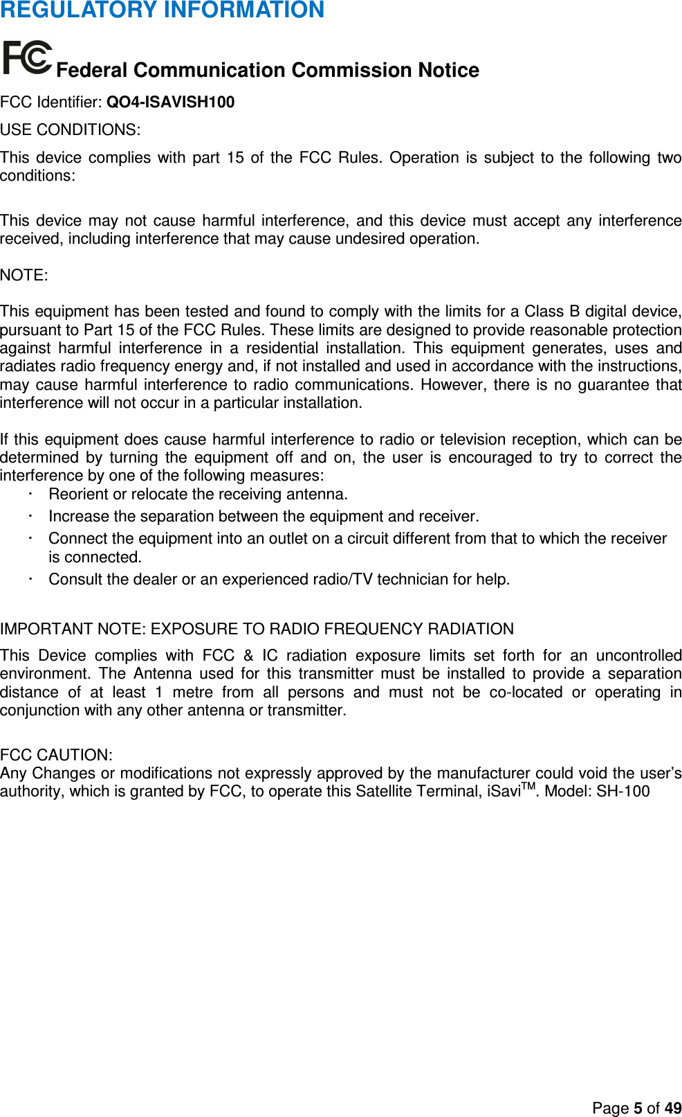 Page 5 of 49  REGULATORY INFORMATION Federal Communication Commission Notice FCC Identifier: QO4-ISAVISH100 USE CONDITIONS: This device complies with part 15  of  the FCC Rules. Operation is  subject to the  following two conditions:  This device may not cause harmful interference, and this device must accept any interference received, including interference that may cause undesired operation.  NOTE:  This equipment has been tested and found to comply with the limits for a Class B digital device, pursuant to Part 15 of the FCC Rules. These limits are designed to provide reasonable protection against  harmful  interference  in  a  residential  installation.  This  equipment  generates,  uses  and radiates radio frequency energy and, if not installed and used in accordance with the instructions, may cause harmful interference to radio communications. However, there is no guarantee that interference will not occur in a particular installation.  If this equipment does cause harmful interference to radio or television reception, which can be determined  by  turning  the  equipment  off  and  on,  the  user  is  encouraged  to  try  to  correct  the interference by one of the following measures: ·  Reorient or relocate the receiving antenna. ·  Increase the separation between the equipment and receiver. ·  Connect the equipment into an outlet on a circuit different from that to which the receiver is connected. ·  Consult the dealer or an experienced radio/TV technician for help.  IMPORTANT NOTE: EXPOSURE TO RADIO FREQUENCY RADIATION This  Device  complies  with  FCC  &amp;  IC  radiation  exposure  limits  set  forth  for  an  uncontrolled environment.  The  Antenna  used  for  this  transmitter  must  be  installed  to  provide  a  separation distance  of  at  least  1  metre  from  all  persons  and  must  not  be  co-located  or  operating  in conjunction with any other antenna or transmitter.  FCC CAUTION: Any Changes or modifications not expressly approved by the manufacturer could void the user’s authority, which is granted by FCC, to operate this Satellite Terminal, iSaviTM. Model: SH-100 