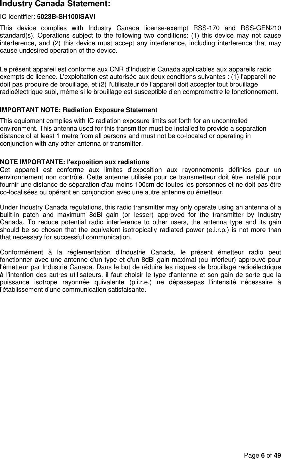 Page 6 of 49  Industry Canada Statement: IC Identifier: 5023B-SH100ISAVI  This  device  complies  with  Industry  Canada  license-exempt  RSS-170  and  RSS-GEN210 standard(s). Operations subject  to  the  following  two conditions: (1)  this device  may  not  cause interference, and  (2) this device must  accept any interference, including  interference that may cause undesired operation of the device.   Le présent appareil est conforme aux CNR d&apos;Industrie Canada applicables aux appareils radio exempts de licence. L&apos;exploitation est autorisée aux deux conditions suivantes : (1) l&apos;appareil ne doit pas produire de brouillage, et (2) l&apos;utilisateur de l&apos;appareil doit accepter tout brouillage radioélectrique subi, même si le brouillage est susceptible d&apos;en compromettre le fonctionnement.  IMPORTANT NOTE: Radiation Exposure Statement This equipment complies with IC radiation exposure limits set forth for an uncontrolled environment. This antenna used for this transmitter must be installed to provide a separation distance of at least 1 metre from all persons and must not be co-located or operating in conjunction with any other antenna or transmitter.   NOTE IMPORTANTE: l&apos;exposition aux radiations  Cet  appareil  est  conforme  aux  limites  d&apos;exposition  aux  rayonnements  définies  pour  un environnement non contrôlé. Cette antenne utilisée pour ce transmetteur doit être installé pour fournir une distance de séparation d&apos;au moins 100cm de toutes les personnes et ne doit pas être co-localisées ou opérant en conjonction avec une autre antenne ou émetteur.  Under Industry Canada regulations, this radio transmitter may only operate using an antenna of a built-in  patch  and  maximum  8dBi  gain  (or  lesser)  approved  for  the  transmitter  by  Industry Canada.  To  reduce  potential  radio  interference  to  other  users,  the  antenna  type  and  its  gain should be so chosen that the equivalent isotropically radiated power (e.i.r.p.)  is not more than that necessary for successful communication.    Conformément  à  la  réglementation  d&apos;Industrie  Canada,  le  présent  émetteur  radio  peut fonctionner avec une antenne d&apos;un type et d&apos;un 8dBi gain maximal (ou inférieur) approuvé pour l&apos;émetteur par Industrie Canada. Dans le but de réduire les risques de brouillage radioélectrique à l&apos;intention des autres utilisateurs, il faut choisir le type d&apos;antenne et son gain de sorte que la puissance  isotrope  rayonnée  quivalente  (p.i.r.e.)  ne  dépassepas  l&apos;intensité  nécessaire  à l&apos;établissement d&apos;une communication satisfaisante.   