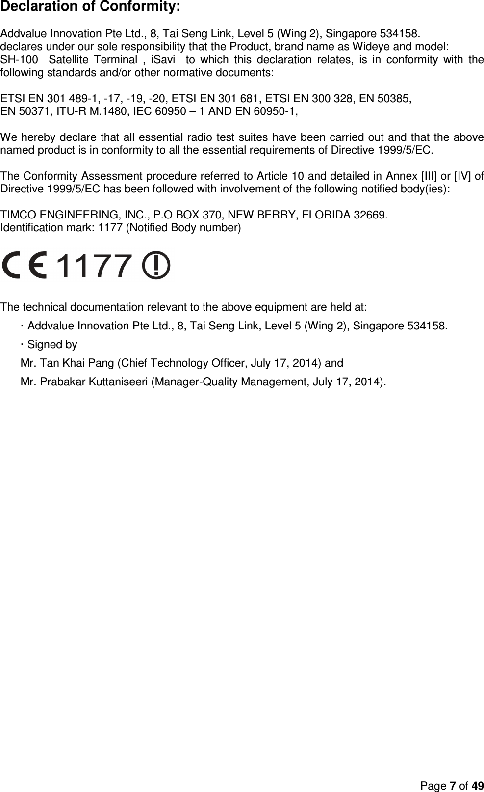 Page 7 of 49  Declaration of Conformity:  Addvalue Innovation Pte Ltd., 8, Tai Seng Link, Level 5 (Wing 2), Singapore 534158. declares under our sole responsibility that the Product, brand name as Wideye and model:  SH-100    Satellite  Terminal  ,  iSavi    to  which  this  declaration  relates,  is  in  conformity  with  the following standards and/or other normative documents:  ETSI EN 301 489-1, -17, -19, -20, ETSI EN 301 681, ETSI EN 300 328, EN 50385,  EN 50371, ITU-R M.1480, IEC 60950 – 1 AND EN 60950-1,  We hereby declare that all essential radio test suites have been carried out and that the above named product is in conformity to all the essential requirements of Directive 1999/5/EC.  The Conformity Assessment procedure referred to Article 10 and detailed in Annex [III] or [IV] of Directive 1999/5/EC has been followed with involvement of the following notified body(ies):  TIMCO ENGINEERING, INC., P.O BOX 370, NEW BERRY, FLORIDA 32669. Identification mark: 1177 (Notified Body number)     The technical documentation relevant to the above equipment are held at: · Addvalue Innovation Pte Ltd., 8, Tai Seng Link, Level 5 (Wing 2), Singapore 534158. · Signed by  Mr. Tan Khai Pang (Chief Technology Officer, July 17, 2014) and  Mr. Prabakar Kuttaniseeri (Manager-Quality Management, July 17, 2014).   