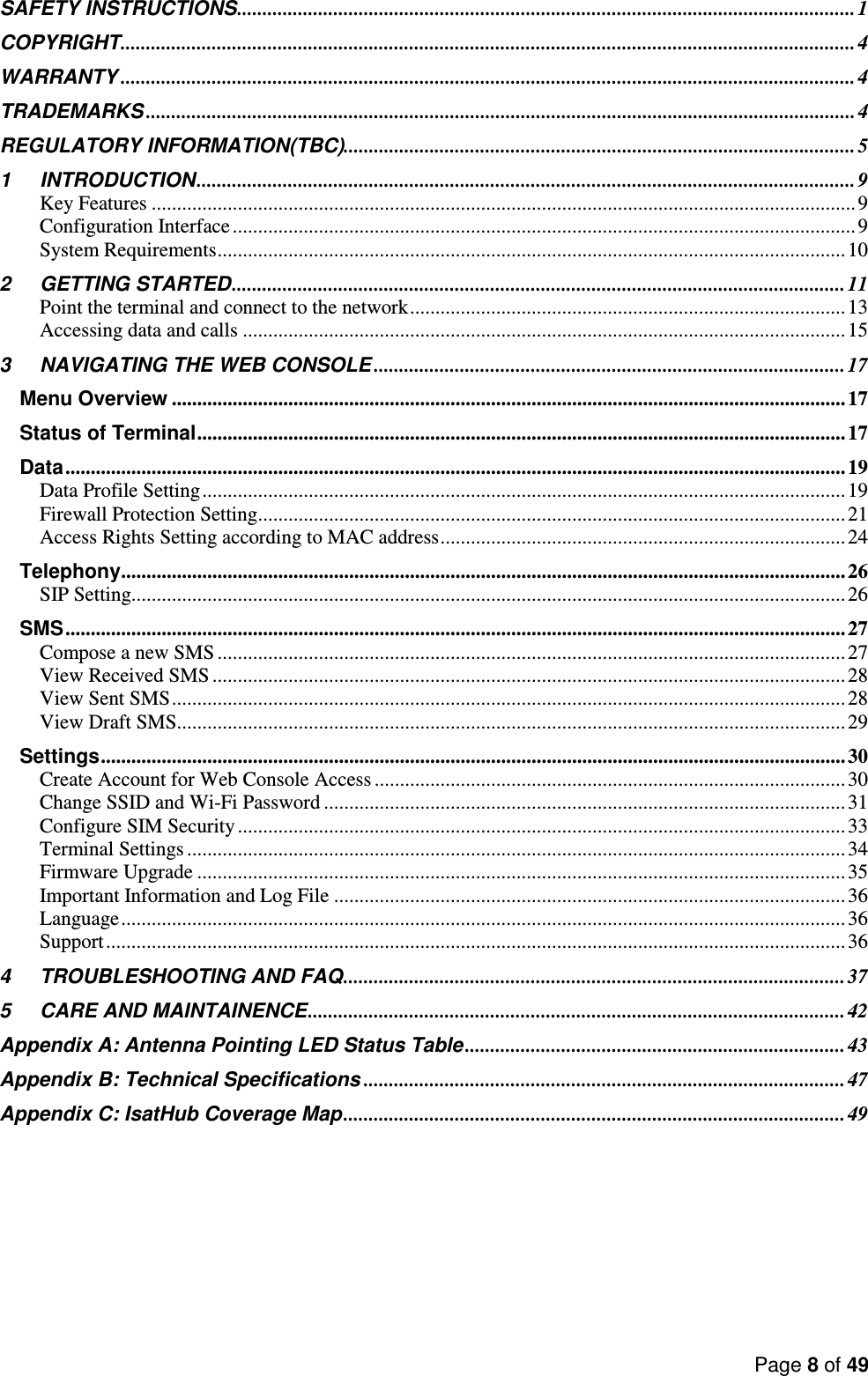 Page 8 of 49   SAFETY INSTRUCTIONS .......................................................................................................................... 1 COPYRIGHT ................................................................................................................................................. 4 WARRANTY ................................................................................................................................................. 4 TRADEMARKS ............................................................................................................................................ 4 REGULATORY INFORMATION(TBC) ..................................................................................................... 5 1 INTRODUCTION .................................................................................................................................. 9 Key Features ........................................................................................................................................... 9 Configuration Interface ........................................................................................................................... 9 System Requirements ............................................................................................................................ 10 2 GETTING STARTED ......................................................................................................................... 11 Point the terminal and connect to the network ...................................................................................... 13 Accessing data and calls ....................................................................................................................... 15 3 NAVIGATING THE WEB CONSOLE ............................................................................................. 17 Menu Overview ..................................................................................................................................... 17 Status of Terminal ................................................................................................................................ 17 Data .......................................................................................................................................................... 19 Data Profile Setting ............................................................................................................................... 19 Firewall Protection Setting .................................................................................................................... 21 Access Rights Setting according to MAC address ................................................................................ 24 Telephony ............................................................................................................................................... 26 SIP Setting............................................................................................................................................. 26 SMS .......................................................................................................................................................... 27 Compose a new SMS ............................................................................................................................ 27 View Received SMS ............................................................................................................................. 28 View Sent SMS ..................................................................................................................................... 28 View Draft SMS .................................................................................................................................... 29 Settings ................................................................................................................................................... 30 Create Account for Web Console Access ............................................................................................. 30 Change SSID and Wi-Fi Password ....................................................................................................... 31 Configure SIM Security ........................................................................................................................ 33 Terminal Settings .................................................................................................................................. 34 Firmware Upgrade ................................................................................................................................ 35 Important Information and Log File ..................................................................................................... 36 Language ............................................................................................................................................... 36 Support .................................................................................................................................................. 36 4 TROUBLESHOOTING AND FAQ ................................................................................................... 37 5 CARE AND MAINTAINENCE .......................................................................................................... 42 Appendix A: Antenna Pointing LED Status Table ........................................................................... 43 Appendix B: Technical Specifications ............................................................................................... 47 Appendix C: IsatHub Coverage Map ................................................................................................... 49   