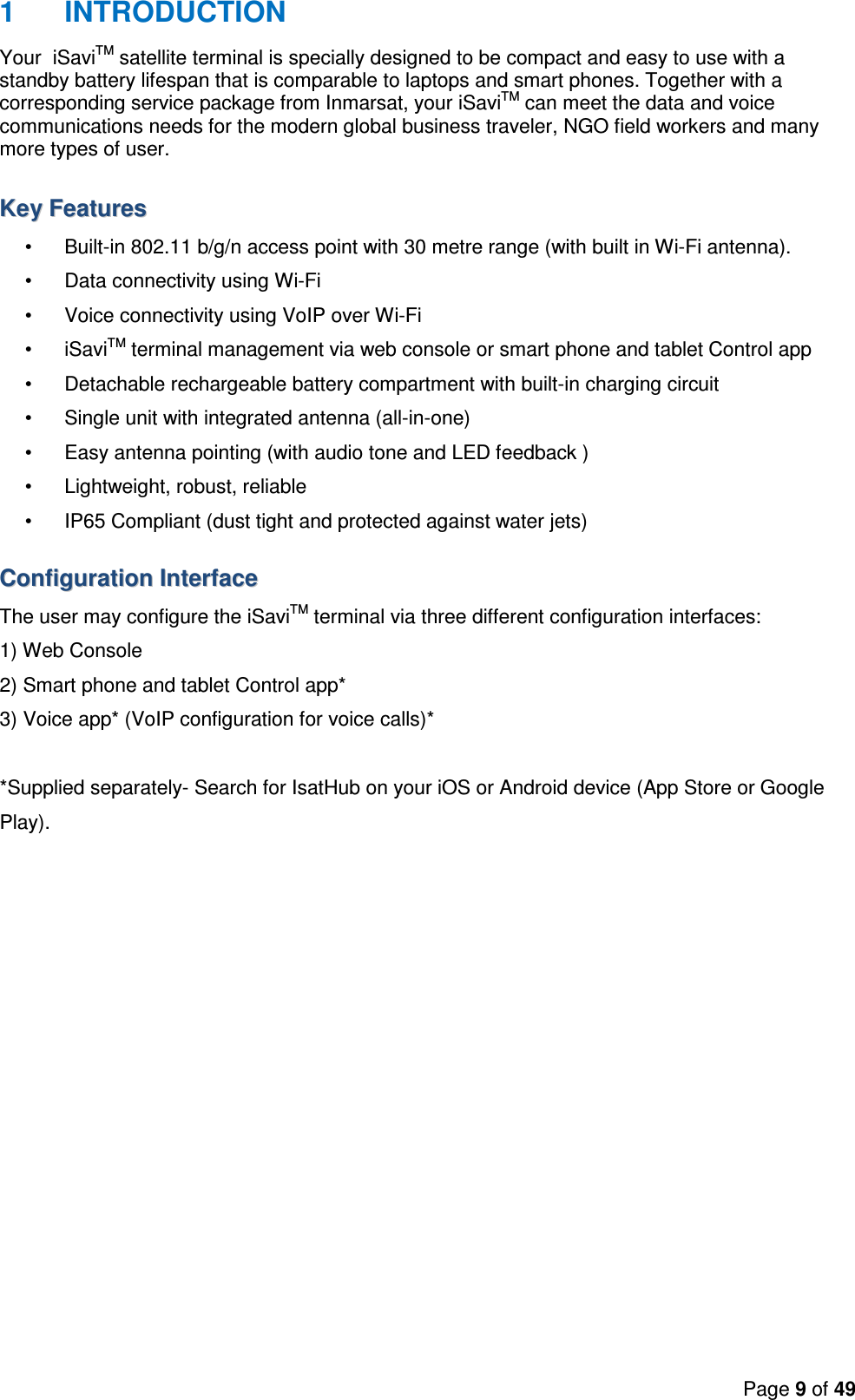 Page 9 of 49  1  INTRODUCTION Your  iSaviTM satellite terminal is specially designed to be compact and easy to use with a standby battery lifespan that is comparable to laptops and smart phones. Together with a corresponding service package from Inmarsat, your iSaviTM can meet the data and voice communications needs for the modern global business traveler, NGO field workers and many more types of user.  KKeeyy  FFeeaattuurreess  •  Built-in 802.11 b/g/n access point with 30 metre range (with built in Wi-Fi antenna). •  Data connectivity using Wi-Fi •  Voice connectivity using VoIP over Wi-Fi •  iSaviTM terminal management via web console or smart phone and tablet Control app •  Detachable rechargeable battery compartment with built-in charging circuit •  Single unit with integrated antenna (all-in-one) •  Easy antenna pointing (with audio tone and LED feedback ) •  Lightweight, robust, reliable •  IP65 Compliant (dust tight and protected against water jets) CCoonnffiigguurraattiioonn  IInntteerrffaaccee  The user may configure the iSaviTM terminal via three different configuration interfaces: 1) Web Console 2) Smart phone and tablet Control app* 3) Voice app* (VoIP configuration for voice calls)*  *Supplied separately- Search for IsatHub on your iOS or Android device (App Store or Google Play).  