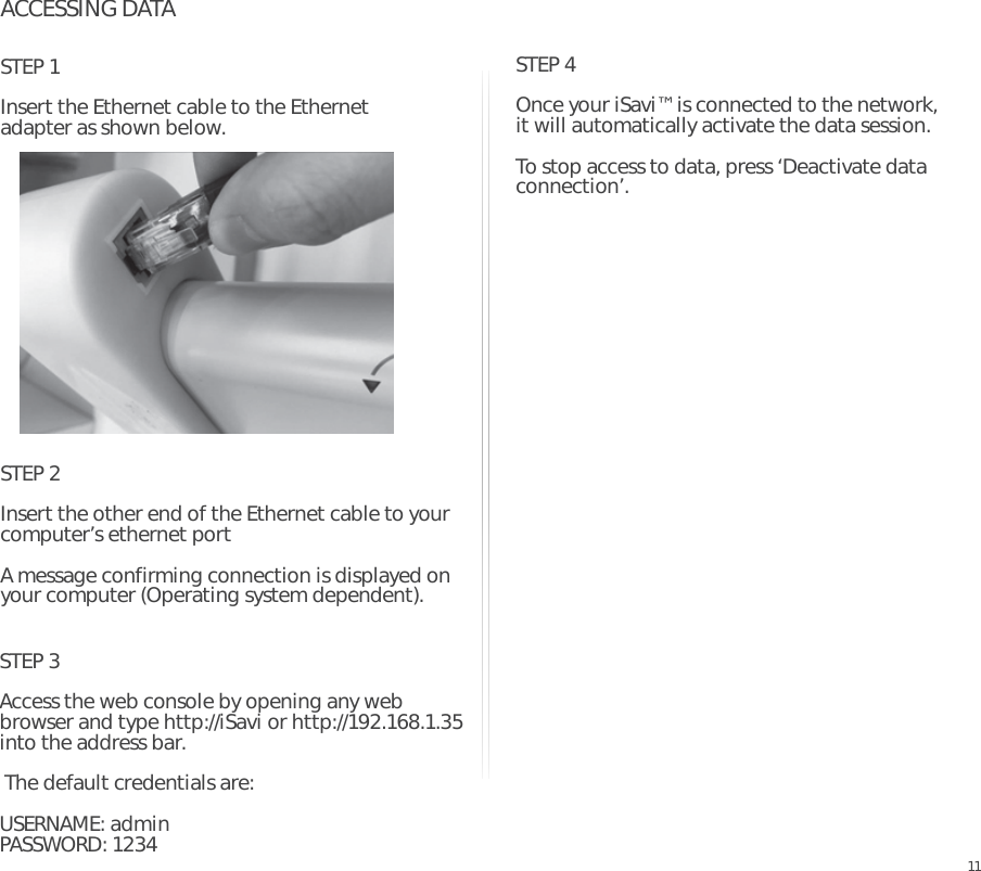 ACCESSING DATASTEP 1Insert the Ethernet cable to the Ethernet adapter as shown below.EN11STEP 2Insert the other end of the Ethernet cable to your computer’s ethernet portA message confirming connection is displayed on your computer (Operating system dependent).STEP 3Access the web console by opening any web browser and type http://iSavi or http://192.168.1.35 into the address bar. The default credentials are:USERNAME: admin PASSWORD: 1234STEP 4Once your iSavi™ is connected to the network, it will automatically activate the data session.  To stop access to data, press ‘Deactivate data connection’.