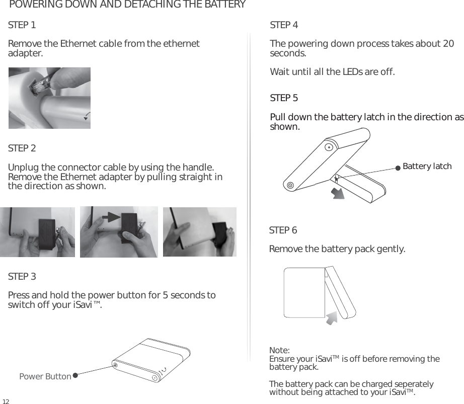 STEP 3Press and hold the power button for 5 seconds to switch off your iSavi™. POWERING DOWN AND DETACHING THE BATTERYSTEP 4The powering down process takes about 20 seconds. Wait until all the LEDs are off.Note: Ensure your iSaviTM  is off before removing the battery pack.The battery pack can be charged seperately without being attached to your iSaviTM.Power ButtonSTEP 5Pull down the battery latch in the direction as shown.   Battery latchSTEP 6Remove the battery pack gently. 12STEP 1Remove the Ethernet cable from the ethernet adapter. STEP 2Unplug the connector cable by using the handle.Remove the Ethernet adapter by pulling straight in the direction as shown.