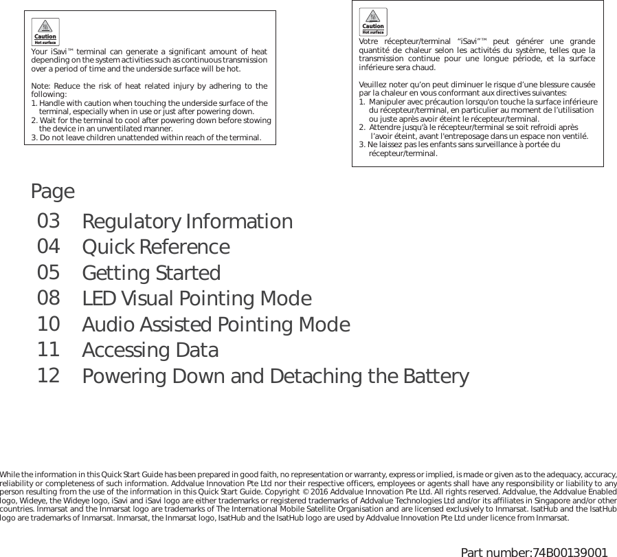 Regulatory InformationQuick ReferenceGetting StartedLED Visual Pointing ModeAudio Assisted Pointing ModeAccessing DataPowering Down and Detaching the Battery 03040508101112While the information in this Quick Start Guide has been prepared in good faith, no representation or warranty, express or implied, is made or given as to the adequacy, accuracy, reliability or completeness of such information. Addvalue Innovation Pte Ltd nor their respective officers, employees or agents shall have any responsibility or liability to any person resulting from the use of the information in this Quick Start Guide. Copyright © 2016 Addvalue Innovation Pte Ltd. All rights reserved. Addvalue, the Addvalue Enabled logo, Wideye, the Wideye logo, iSavi and iSavi logo are either trademarks or registered trademarks of Addvalue Technologies Ltd and/or its affiliates in Singapore and/or other countries. Inmarsat and the Inmarsat logo are trademarks of The International Mobile Satellite Organisation and are licensed exclusively to Inmarsat. IsatHub and the IsatHub logo are trademarks of Inmarsat. Inmarsat, the Inmarsat logo, IsatHub and the IsatHub logo are used by Addvalue Innovation Pte Ltd under licence from Inmarsat.Votre récepteur/terminal “iSavi”™ peut générer une grande quantité de chaleur selon les activités du système, telles que la transmission continue pour une longue période, et la surface inférieure sera chaud. Veuillez noter qu’on peut diminuer le risque d’une blessure causée par la chaleur en vous conformant aux directives suivantes:1.  Manipuler avec précaution lorsqu&apos;on touche la surface inférieure     du récepteur/terminal, en particulier au moment de l’utilisation      ou juste après avoir éteint le récepteur/terminal.2.  Attendre jusqu&apos;à le récepteur/terminal se soit refroidi après       l’avoir éteint, avant l&apos;entreposage dans un espace non ventilé.3. Ne laissez pas les enfants sans surveillance à portée du      récepteur/terminal. CautionHot surfaceYour  iSavi™ terminal can generate a significant amount of heat depending on the system activities such as continuous transmission over a period of time and the underside surface will be hot.Note: Reduce the risk of heat related injury by adhering to the following: 1. Handle with caution when touching the underside surface of the    terminal, especially when in use or just after powering down. 2. Wait for the terminal to cool after powering down before stowing     the device in an unventilated manner. 3. Do not leave children unattended within reach of the terminal.CautionHot surfacePart number:74B00139001Page 