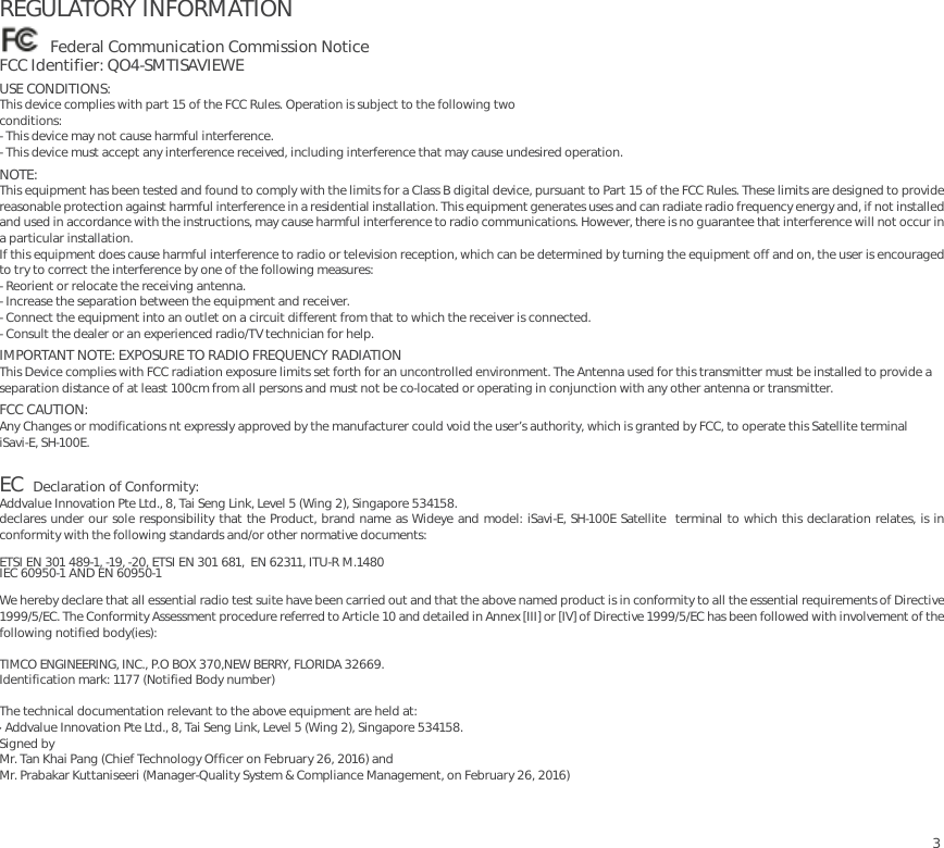 29REGULATORY INFORMATION          Federal Communication Commission NoticeFCC Identifier: QO4-SMTISAVIEWEUSE CONDITIONS:This device complies with part 15 of the FCC Rules. Operation is subject to the following two conditions:- This device may not cause harmful interference.- This device must accept any interference received, including interference that may cause undesired operation.NOTE:This equipment has been tested and found to comply with the limits for a Class B digital device, pursuant to Part 15 of the FCC Rules. These limits are designed to provide reasonable protection against harmful interference in a residential installation. This equipment generates uses and can radiate radio frequency energy and, if not installed and used in accordance with the instructions, may cause harmful interference to radio communications. However, there is no guarantee that interference will not occur in a particular installation.If this equipment does cause harmful interference to radio or television reception, which can be determined by turning the equipment off and on, the user is encouraged to try to correct the interference by one of the following measures:- Reorient or relocate the receiving antenna.- Increase the separation between the equipment and receiver.- Connect the equipment into an outlet on a circuit different from that to which the receiver is connected.- Consult the dealer or an experienced radio/TV technician for help.IMPORTANT NOTE: EXPOSURE TO RADIO FREQUENCY RADIATIONThis Device complies with FCC radiation exposure limits set forth for an uncontrolled environment. The Antenna used for this transmitter must be installed to provide a separation distance of at least 100cm from all persons and must not be co-located or operating in conjunction with any other antenna or transmitter.FCC CAUTION:Any Changes or modifications nt expressly approved by the manufacturer could void the user’s authority, which is granted by FCC, to operate this Satellite terminal iSavi-E, SH-100E.EC  Declaration of Conformity:Addvalue Innovation Pte Ltd., 8, Tai Seng Link, Level 5 (Wing 2), Singapore 534158.declares under our sole responsibility that the Product, brand name as Wideye and model: iSavi-E, SH-100E Satellite  terminal to which this declaration relates, is in conformity with the following standards and/or other normative documents:ETSI EN 301 489-1, -19, -20, ETSI EN 301 681,  EN 62311, ITU-R M.1480IEC 60950-1 AND EN 60950-1 We hereby declare that all essential radio test suite have been carried out and that the above named product is in conformity to all the essential requirements of Directive 1999/5/EC. The Conformity Assessment procedure referred to Article 10 and detailed in Annex [III] or [IV] of Directive 1999/5/EC has been followed with involvement of the following notified body(ies):TIMCO ENGINEERING, INC., P.O BOX 370,NEW BERRY, FLORIDA 32669.Identification mark: 1177 (Notified Body number)The technical documentation relevant to the above equipment are held at:· Addvalue Innovation Pte Ltd., 8, Tai Seng Link, Level 5 (Wing 2), Singapore 534158.Signed by Mr. Tan Khai Pang (Chief Technology Officer on February 26, 2016) and Mr. Prabakar Kuttaniseeri (Manager-Quality System &amp; Compliance Management, on February 26, 2016)3