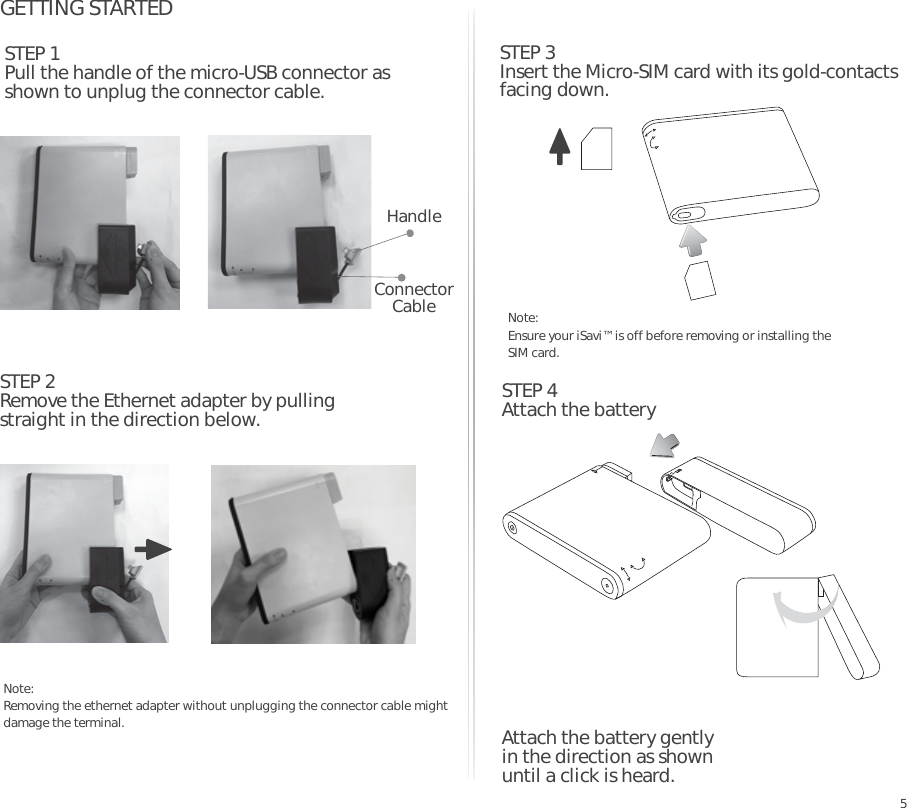 GETTING STARTEDSTEP 2Remove the Ethernet adapter by pulling straight in the direction below.5STEP 3Insert the Micro-SIM card with its gold-contacts facing down.STEP 1Pull the handle of the micro-USB connector as shown to unplug the connector cable.Connector Cable Note: Ensure your iSavi™ is off before removing or installing the SIM card.Note: Removing the ethernet adapter without unplugging the connector cable might damage the terminal. Attach the battery gently in the direction as shown until a click is heard.STEP 4Attach the batteryHandle