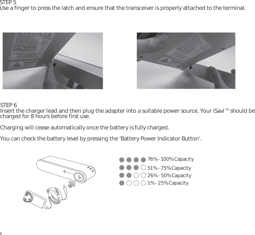 67STEP 5Use a finger to press the latch and ensure that the transceiver is properly attached to the terminal.STEP 6Insert the charger lead and then plug the adapter into a suitable power source. Your iSavi™ should be charged for 8 hours before first use. Charging will cease automatically once the battery is fully charged.You can check the battery level by pressing the ‘Battery Power Indicator Button’.676% - 100% Capacity51% - 75% Capacity26% - 50% Capacity1% - 25% CapacityEN