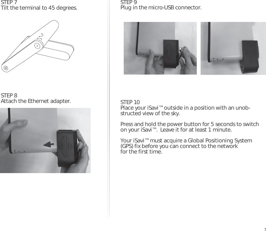 STEP 7Tilt the terminal to 45 degrees.  STEP 9Plug in the micro-USB connector.STEP 10Place your iSavi™ outside in a position with an unob-structed view of the sky.Press and hold the power button for 5 seconds to switch on your iSavi™.  Leave it for at least 1 minute. Your iSavi™ must acquire a Global Positioning System  (GPS) fix before you can connect to the network for the first time.STEP 8Attach the Ethernet adapter.EN7
