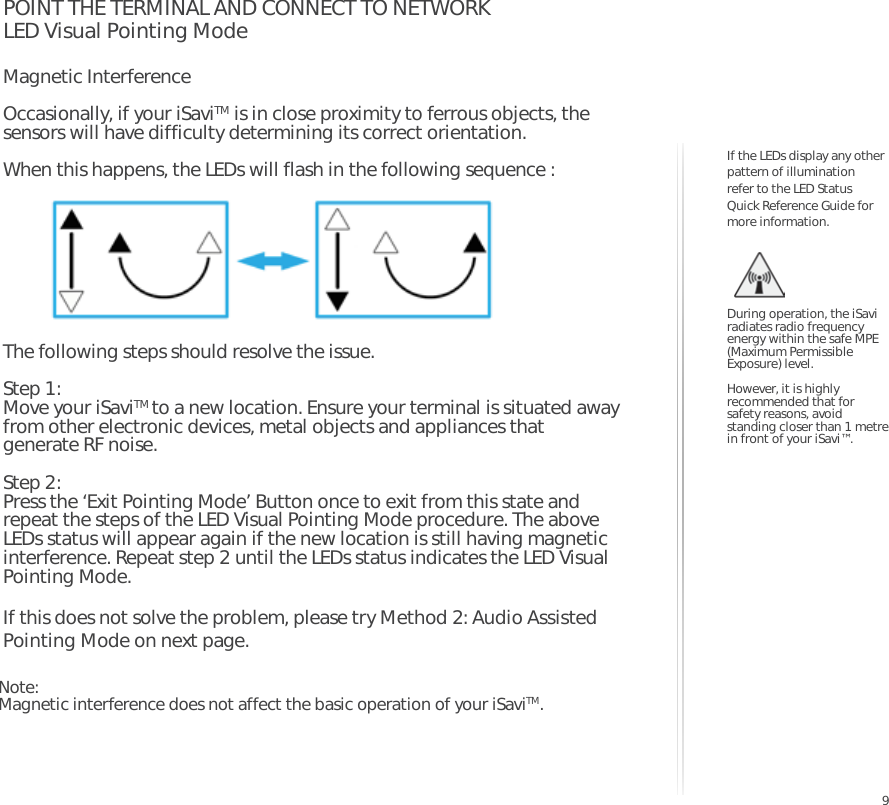 9POINT THE TERMINAL AND CONNECT TO NETWORKLED Visual Pointing ModeMagnetic Interference Occasionally, if your iSaviTM is in close proximity to ferrous objects, the sensors will have difficulty determining its correct orientation.When this happens, the LEDs will flash in the following sequence :The following steps should resolve the issue.Step 1: Move your iSaviTM to a new location. Ensure your terminal is situated away from other electronic devices, metal objects and appliances that generate RF noise.Step 2: Press the ‘Exit Pointing Mode’ Button once to exit from this state and repeat the steps of the LED Visual Pointing Mode procedure. The above LEDs status will appear again if the new location is still having magnetic interference. Repeat step 2 until the LEDs status indicates the LED Visual Pointing Mode.If this does not solve the problem, please try Method 2: Audio Assisted Pointing Mode on next page.During operation, the iSavi radiates radio frequency energy within the safe MPE (Maximum Permissible Exposure) level.However, it is highly recommended that for safety reasons, avoid standing closer than 1 metre in front of your iSavi™.If the LEDs display any other pattern of illumination refer to the LED Status Quick Reference Guide for more information.Note: Magnetic interference does not affect the basic operation of your iSaviTM.