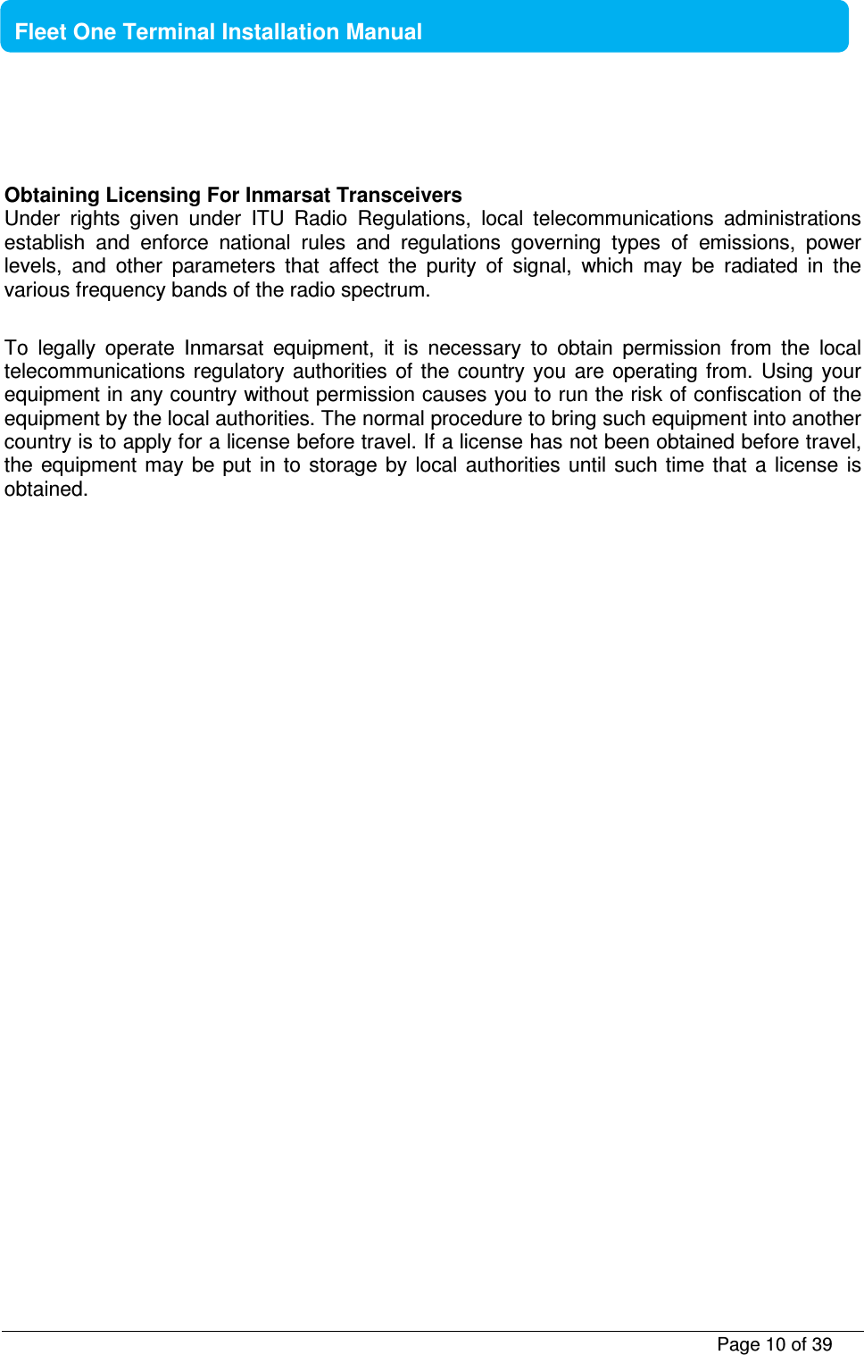           Page 10 of 39    Fleet One Terminal Installation Manual    Obtaining Licensing For Inmarsat Transceivers Under  rights  given  under  ITU  Radio  Regulations,  local  telecommunications  administrations establish  and  enforce  national  rules  and  regulations  governing  types  of  emissions,  power levels,  and  other  parameters  that  affect  the  purity  of  signal,  which  may  be  radiated  in  the various frequency bands of the radio spectrum.  To  legally  operate  Inmarsat  equipment,  it  is  necessary  to  obtain  permission  from  the  local telecommunications  regulatory  authorities of  the  country you  are  operating from.  Using  your equipment in any country without permission causes you to run the risk of confiscation of the equipment by the local authorities. The normal procedure to bring such equipment into another country is to apply for a license before travel. If a license has not been obtained before travel, the  equipment may  be  put  in to  storage  by local  authorities until such  time  that a  license  is obtained. 