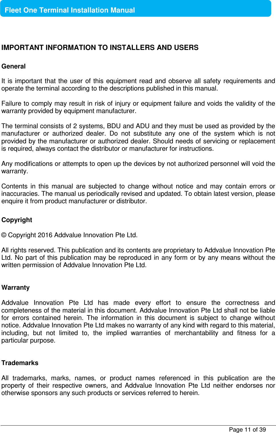           Page 11 of 39    Fleet One Terminal Installation Manual  IMPORTANT INFORMATION TO INSTALLERS AND USERS     General  It  is important that the user  of this  equipment read  and  observe  all safety  requirements and operate the terminal according to the descriptions published in this manual.   Failure to comply may result in risk of injury or equipment failure and voids the validity of the warranty provided by equipment manufacturer.  The terminal consists of 2 systems, BDU and ADU and they must be used as provided by the manufacturer  or  authorized  dealer.  Do  not  substitute  any  one  of  the  system  which  is  not provided by the manufacturer or authorized dealer. Should needs of servicing or replacement is required, always contact the distributor or manufacturer for instructions.  Any modifications or attempts to open up the devices by not authorized personnel will void the warranty.      Contents  in  this  manual  are  subjected  to  change  without  notice  and  may  contain  errors  or inaccuracies. The manual us periodically revised and updated. To obtain latest version, please enquire it from product manufacturer or distributor.  Copyright  © Copyright 2016 Addvalue Innovation Pte Ltd.  All rights reserved. This publication and its contents are proprietary to Addvalue Innovation Pte Ltd. No part of this publication may be reproduced in any form or by any means without the written permission of Addvalue Innovation Pte Ltd.    Warranty  Addvalue  Innovation  Pte  Ltd  has  made  every  effort  to  ensure  the  correctness  and completeness of the material in this document. Addvalue Innovation Pte Ltd shall not be liable for  errors  contained  herein.  The  information  in  this  document  is  subject  to  change  without notice. Addvalue Innovation Pte Ltd makes no warranty of any kind with regard to this material, including,  but  not  limited  to,  the  implied  warranties  of  merchantability  and  fitness  for  a particular purpose.   Trademarks  All  trademarks,  marks,  names,  or  product  names  referenced  in  this  publication  are  the property  of  their  respective  owners,  and  Addvalue  Innovation  Pte  Ltd  neither  endorses  nor otherwise sponsors any such products or services referred to herein.  