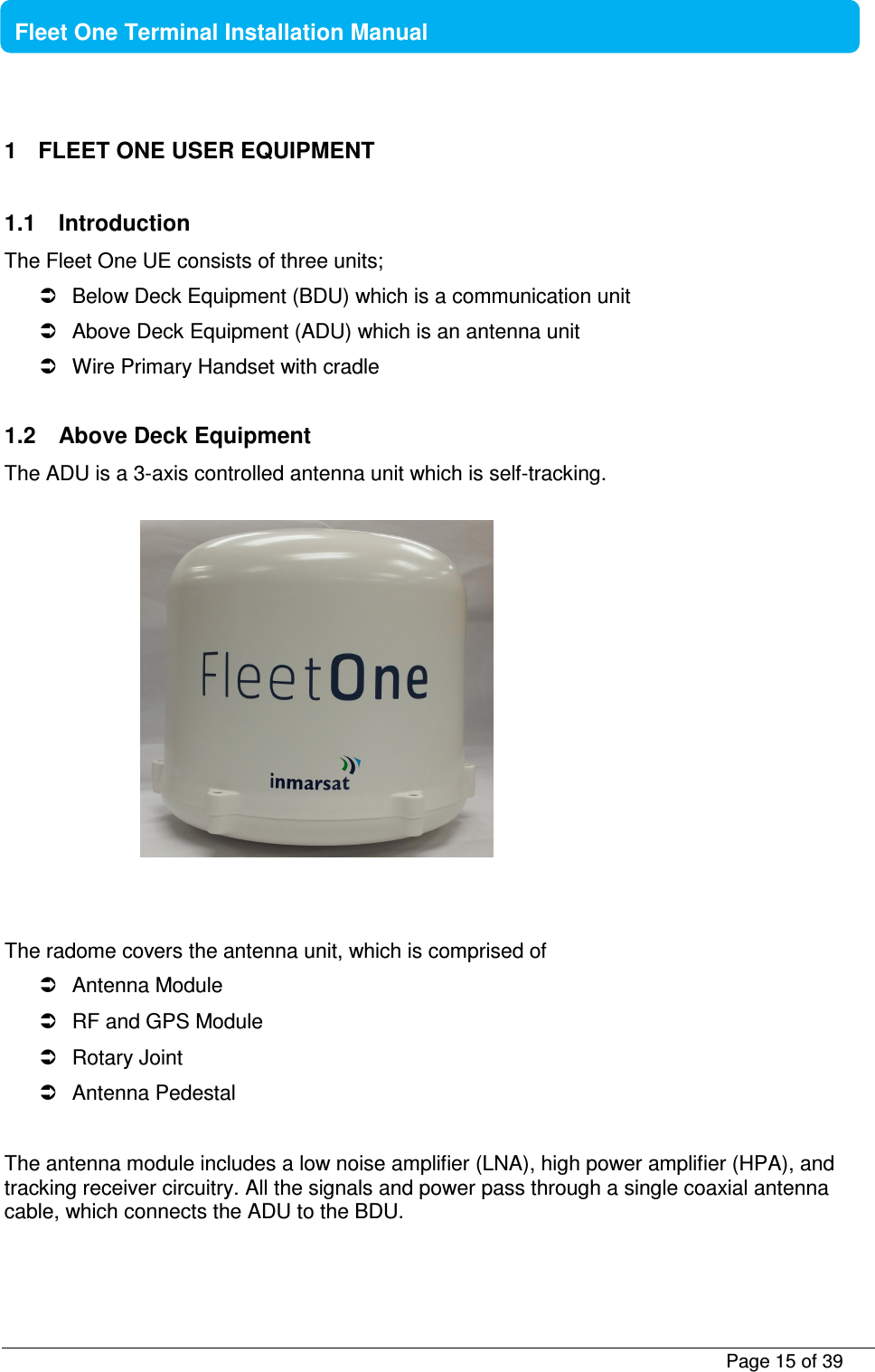           Page 15 of 39    Fleet One Terminal Installation Manual  1  FLEET ONE USER EQUIPMENT  1.1  Introduction The Fleet One UE consists of three units;   Below Deck Equipment (BDU) which is a communication unit   Above Deck Equipment (ADU) which is an antenna unit   Wire Primary Handset with cradle  1.2  Above Deck Equipment The ADU is a 3-axis controlled antenna unit which is self-tracking.     The radome covers the antenna unit, which is comprised of   Antenna Module   RF and GPS Module   Rotary Joint   Antenna Pedestal  The antenna module includes a low noise amplifier (LNA), high power amplifier (HPA), and tracking receiver circuitry. All the signals and power pass through a single coaxial antenna cable, which connects the ADU to the BDU.  