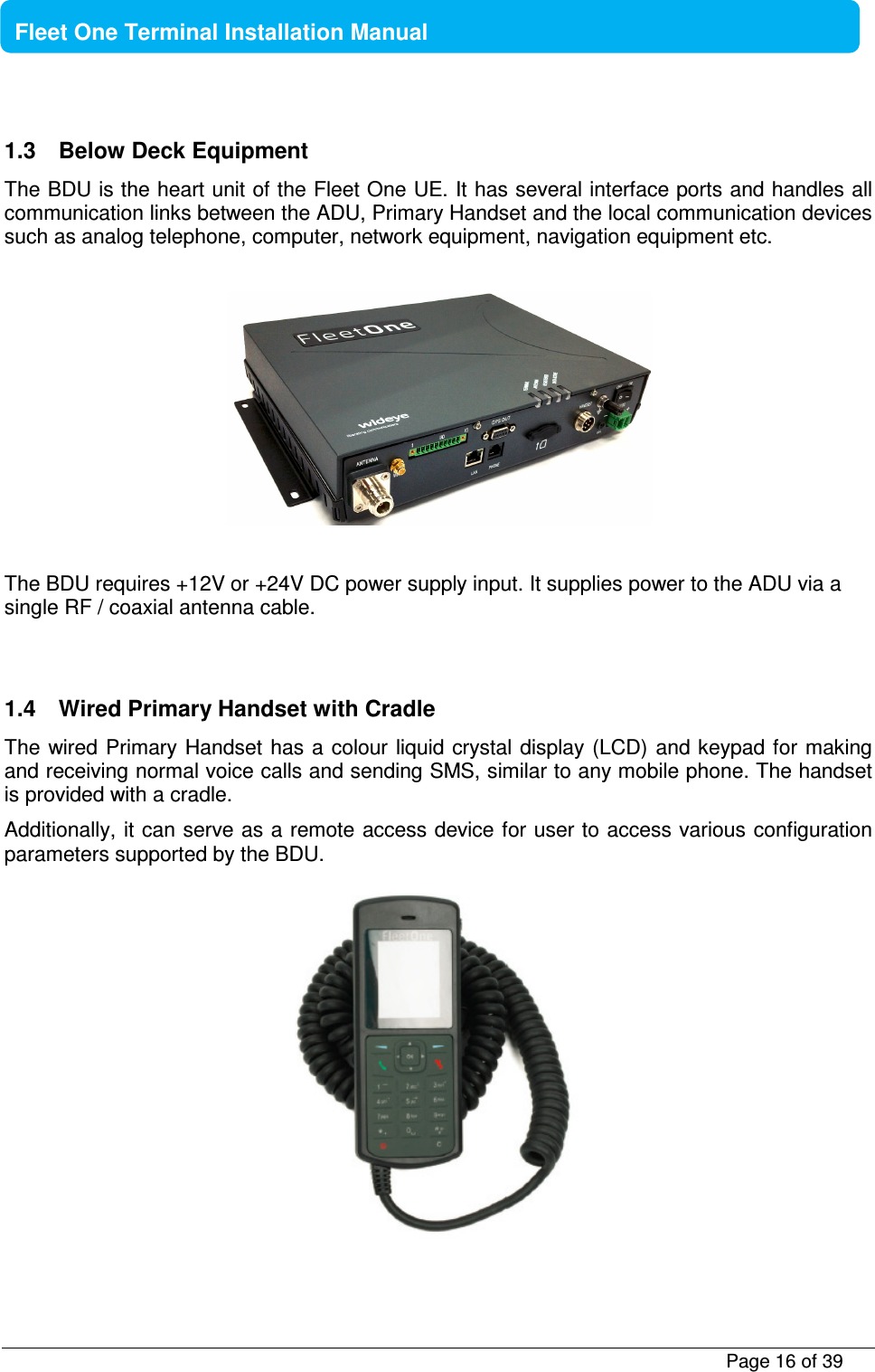           Page 16 of 39    Fleet One Terminal Installation Manual  1.3  Below Deck Equipment The BDU is the heart unit of the Fleet One UE. It has several interface ports and handles all communication links between the ADU, Primary Handset and the local communication devices such as analog telephone, computer, network equipment, navigation equipment etc.     The BDU requires +12V or +24V DC power supply input. It supplies power to the ADU via a single RF / coaxial antenna cable.   1.4  Wired Primary Handset with Cradle The wired Primary Handset has a  colour liquid crystal display (LCD)  and keypad for  making and receiving normal voice calls and sending SMS, similar to any mobile phone. The handset is provided with a cradle. Additionally, it can serve as a remote access device for user to access various configuration parameters supported by the BDU.  