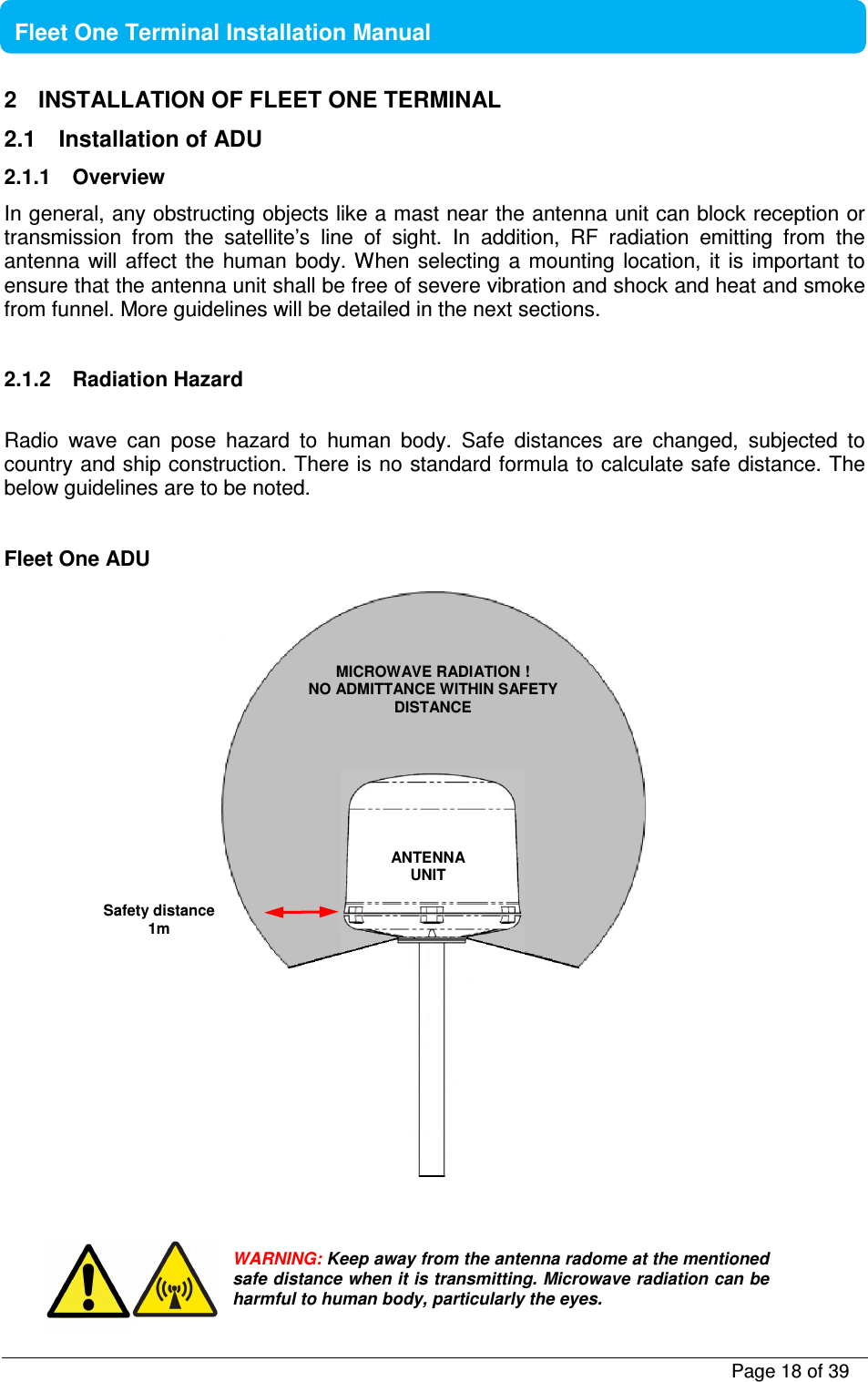           Page 18 of 39    Fleet One Terminal Installation Manual  2  INSTALLATION OF FLEET ONE TERMINAL 2.1  Installation of ADU 2.1.1  Overview In general, any obstructing objects like a mast near the antenna unit can block reception or transmission  from  the  satellite’s  line  of  sight.  In  addition,  RF  radiation  emitting  from  the antenna  will  affect  the  human  body. When  selecting a mounting location,  it  is  important to ensure that the antenna unit shall be free of severe vibration and shock and heat and smoke from funnel. More guidelines will be detailed in the next sections.  2.1.2  Radiation Hazard  Radio  wave  can  pose  hazard  to  human  body.  Safe  distances  are  changed,  subjected  to country and ship construction. There is no standard formula to calculate safe distance. The below guidelines are to be noted.  Fleet One ADU        WARNING: Keep away from the antenna radome at the mentioned safe distance when it is transmitting. Microwave radiation can be harmful to human body, particularly the eyes. MICROWAVE RADIATION ! NO ADMITTANCE WITHIN SAFETY DISTANCE Safety distance 1m ANTENNA UNIT   