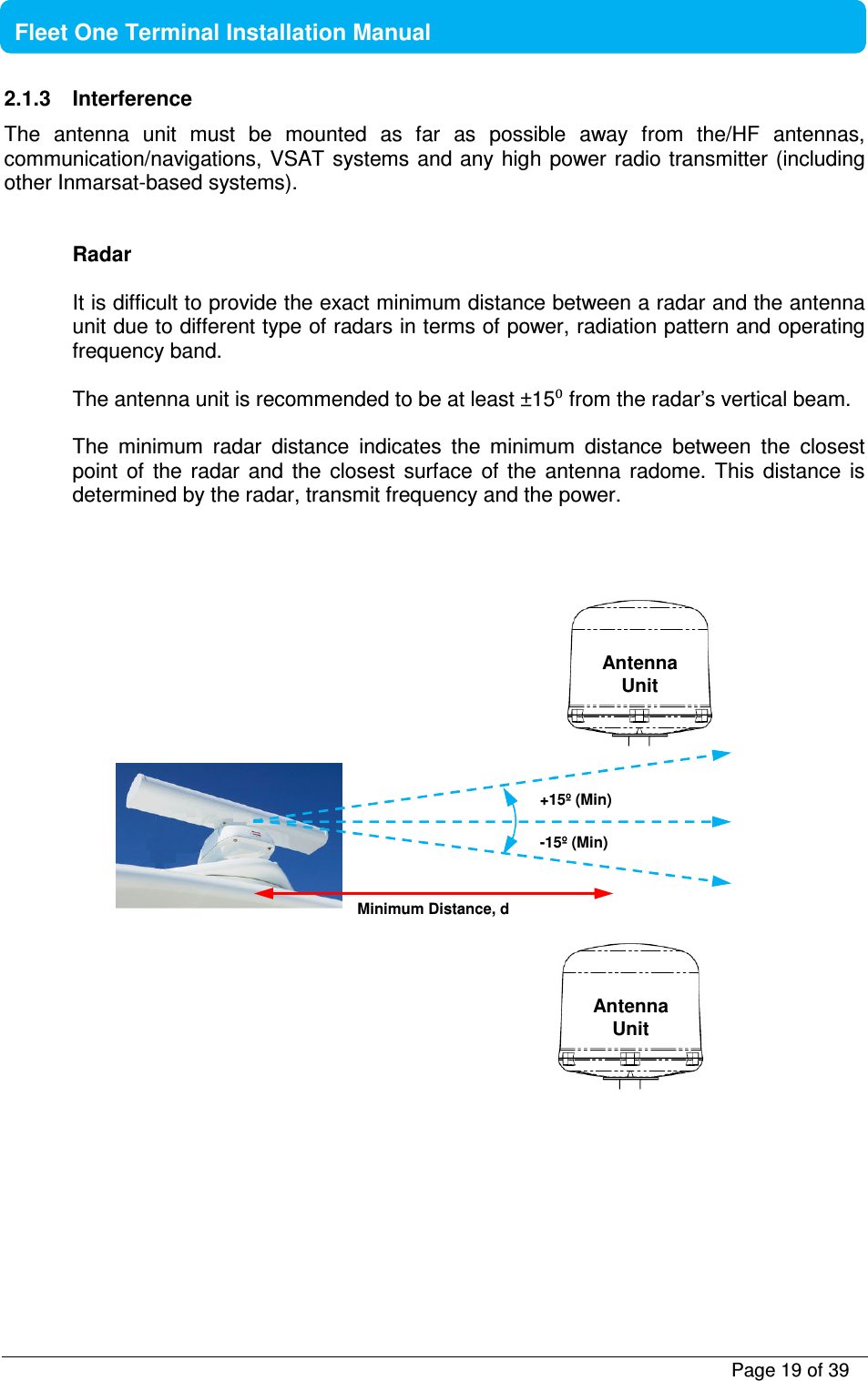           Page 19 of 39    Fleet One Terminal Installation Manual  2.1.3  Interference The  antenna  unit  must  be  mounted  as  far  as  possible  away  from  the/HF  antennas, communication/navigations, VSAT  systems and any high power radio transmitter (including other Inmarsat-based systems).   Radar  It is difficult to provide the exact minimum distance between a radar and the antenna unit due to different type of radars in terms of power, radiation pattern and operating frequency band.  The antenna unit is recommended to be at least ±15⁰ from the radar’s vertical beam.   The  minimum  radar  distance  indicates  the  minimum  distance  between  the  closest point  of  the  radar  and  the  closest  surface  of  the  antenna  radome.  This  distance  is determined by the radar, transmit frequency and the power.                           Minimum Distance, d  +15º (Min) -15º (Min)  Antenna Unit  Antenna Unit 