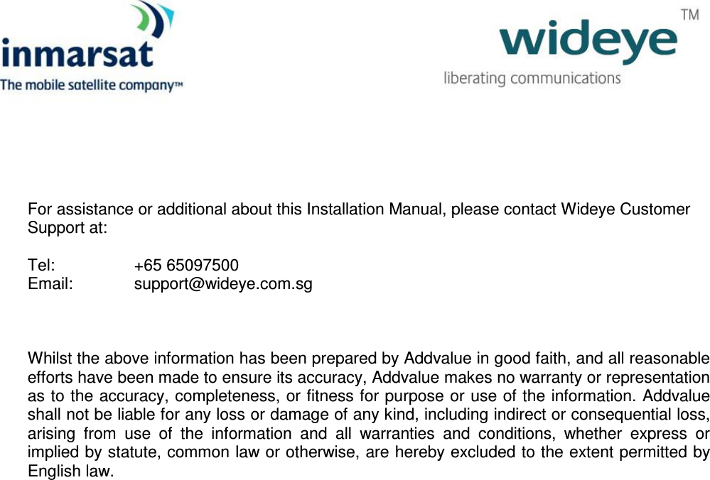                For assistance or additional about this Installation Manual, please contact Wideye Customer Support at:  Tel:    +65 65097500 Email:    support@wideye.com.sg    Whilst the above information has been prepared by Addvalue in good faith, and all reasonable efforts have been made to ensure its accuracy, Addvalue makes no warranty or representation as to the accuracy, completeness, or fitness for purpose or use of the information. Addvalue shall not be liable for any loss or damage of any kind, including indirect or consequential loss, arising  from  use  of  the  information  and  all  warranties  and  conditions,  whether  express  or implied by statute, common law or otherwise, are hereby excluded to the extent permitted by English law.      