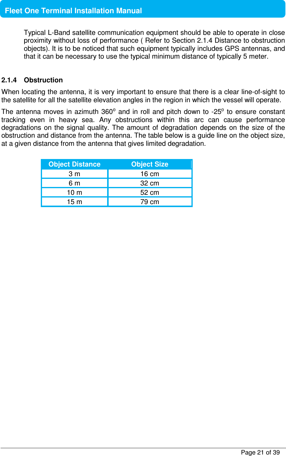           Page 21 of 39    Fleet One Terminal Installation Manual  Typical L-Band satellite communication equipment should be able to operate in close proximity without loss of performance ( Refer to Section 2.1.4 Distance to obstruction objects). It is to be noticed that such equipment typically includes GPS antennas, and that it can be necessary to use the typical minimum distance of typically 5 meter.   2.1.4  Obstruction When locating the antenna, it is very important to ensure that there is a clear line-of-sight to the satellite for all the satellite elevation angles in the region in which the vessel will operate.  The antenna moves  in  azimuth  360⁰ and  in roll  and pitch  down to -25⁰  to ensure constant tracking  even  in  heavy  sea.  Any  obstructions  within  this  arc  can  cause  performance degradations on  the  signal quality. The  amount of  degradation depends  on the  size of the obstruction and distance from the antenna. The table below is a guide line on the object size, at a given distance from the antenna that gives limited degradation.  Object Distance Object Size 3 m  16 cm 6 m  32 cm 10 m  52 cm 15 m  79 cm   