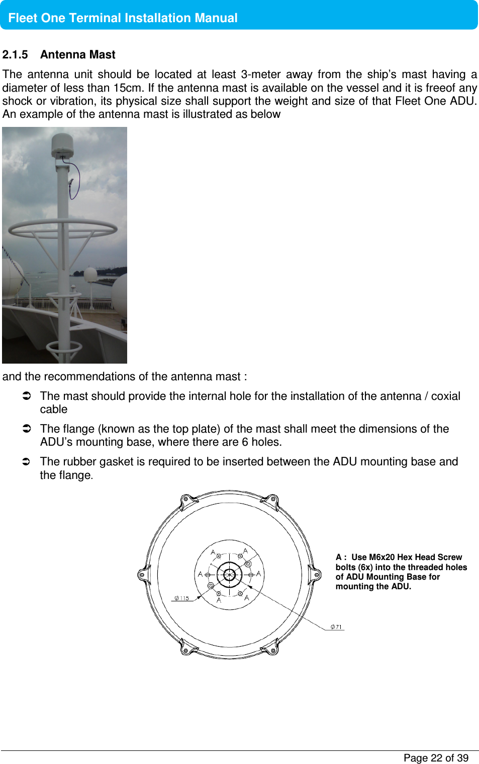           Page 22 of 39    Fleet One Terminal Installation Manual  2.1.5  Antenna Mast  The  antenna  unit  should  be  located  at  least  3-meter  away  from  the  ship’s  mast  having  a diameter of less than 15cm. If the antenna mast is available on the vessel and it is freeof any shock or vibration, its physical size shall support the weight and size of that Fleet One ADU. An example of the antenna mast is illustrated as below  and the recommendations of the antenna mast :    The mast should provide the internal hole for the installation of the antenna / coxial cable   The flange (known as the top plate) of the mast shall meet the dimensions of the ADU’s mounting base, where there are 6 holes.  The rubber gasket is required to be inserted between the ADU mounting base and the flange.   A :  Use M6x20 Hex Head Screw bolts (6x) into the threaded holes of ADU Mounting Base for mounting the ADU.   