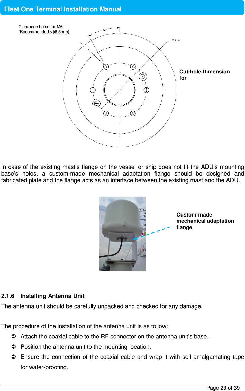           Page 23 of 39    Fleet One Terminal Installation Manual    In case of the existing mast’s flange on the vessel or ship does not fit the ADU’s mounting base’s  holes,  a  custom-made  mechanical  adaptation  flange  should  be  designed  and fabricated.plate and the flange acts as an interface between the existing mast and the ADU.       2.1.6  Installing Antenna Unit The antenna unit should be carefully unpacked and checked for any damage.   The procedure of the installation of the antenna unit is as follow:   Attach the coaxial cable to the RF connector on the antenna unit’s base.    Position the antenna unit to the mounting location.   Ensure the connection of the coaxial cable and wrap it  with self-amalgamating tape for water-proofing. Cut-hole Dimension for Clearance holes for M6 (Recommended &gt;φ6.5mm) Custom-made mechanical adaptation flange 