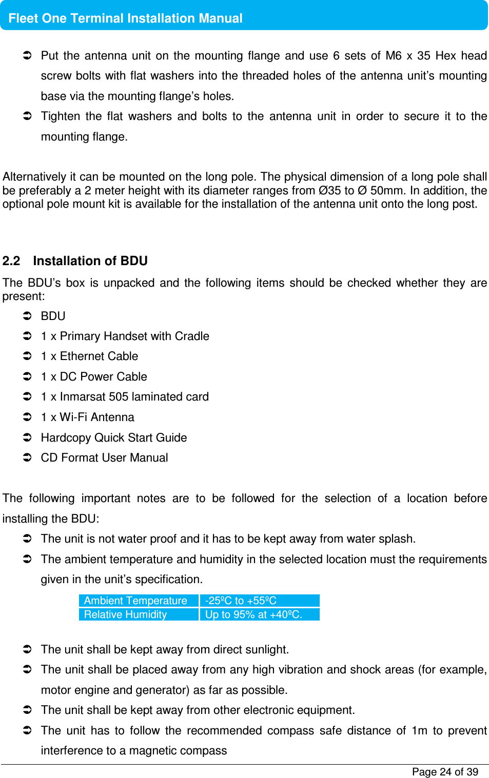           Page 24 of 39    Fleet One Terminal Installation Manual    Put  the  antenna unit on  the  mounting  flange  and  use  6  sets  of  M6 x  35  Hex head screw bolts with flat washers into the threaded holes of the antenna unit’s mounting base via the mounting flange’s holes.   Tighten  the  flat  washers  and  bolts  to  the  antenna  unit  in  order  to  secure  it  to  the mounting flange.  Alternatively it can be mounted on the long pole. The physical dimension of a long pole shall be preferably a 2 meter height with its diameter ranges from Ø35 to Ø 50mm. In addition, the optional pole mount kit is available for the installation of the antenna unit onto the long post.    2.2  Installation of BDU The  BDU’s  box  is  unpacked  and  the  following  items  should  be  checked  whether  they  are present:   BDU   1 x Primary Handset with Cradle   1 x Ethernet Cable   1 x DC Power Cable   1 x Inmarsat 505 laminated card   1 x Wi-Fi Antenna   Hardcopy Quick Start Guide   CD Format User Manual  The  following  important  notes  are  to  be  followed  for  the  selection  of  a  location  before installing the BDU:   The unit is not water proof and it has to be kept away from water splash.   The ambient temperature and humidity in the selected location must the requirements given in the unit’s specification. Ambient Temperature  -25ºC to +55ºC Relative Humidity  Up to 95% at +40ºC.    The unit shall be kept away from direct sunlight.   The unit shall be placed away from any high vibration and shock areas (for example, motor engine and generator) as far as possible.   The unit shall be kept away from other electronic equipment.   The  unit  has  to  follow  the  recommended  compass  safe  distance  of  1m  to  prevent interference to a magnetic compass 