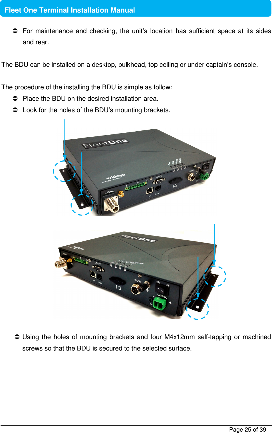          Page 25 of 39    Fleet One Terminal Installation Manual    For  maintenance  and  checking,  the  unit’s  location  has  sufficient  space  at  its  sides and rear.   The BDU can be installed on a desktop, bulkhead, top ceiling or under captain’s console.  The procedure of the installing the BDU is simple as follow:   Place the BDU on the desired installation area.   Look for the holes of the BDU’s mounting brackets.       Using  the  holes  of  mounting brackets and four M4x12mm  self-tapping or machined screws so that the BDU is secured to the selected surface.   