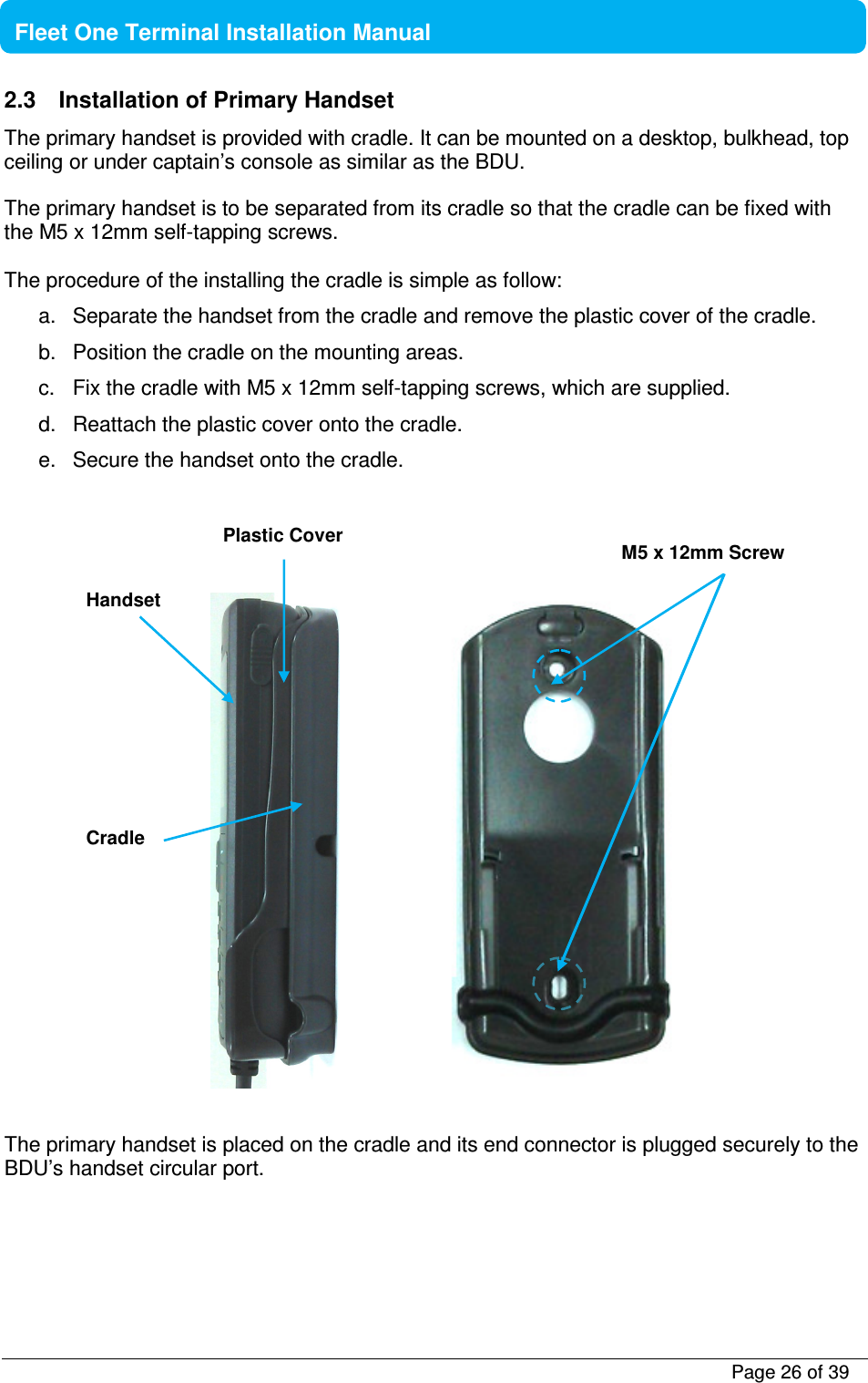           Page 26 of 39    Fleet One Terminal Installation Manual  2.3  Installation of Primary Handset The primary handset is provided with cradle. It can be mounted on a desktop, bulkhead, top ceiling or under captain’s console as similar as the BDU.  The primary handset is to be separated from its cradle so that the cradle can be fixed with the M5 x 12mm self-tapping screws.  The procedure of the installing the cradle is simple as follow: a.  Separate the handset from the cradle and remove the plastic cover of the cradle. b.  Position the cradle on the mounting areas. c.  Fix the cradle with M5 x 12mm self-tapping screws, which are supplied. d.  Reattach the plastic cover onto the cradle. e.  Secure the handset onto the cradle.                   The primary handset is placed on the cradle and its end connector is plugged securely to the BDU’s handset circular port.     Handset Cradle M5 x 12mm Screw Plastic Cover 