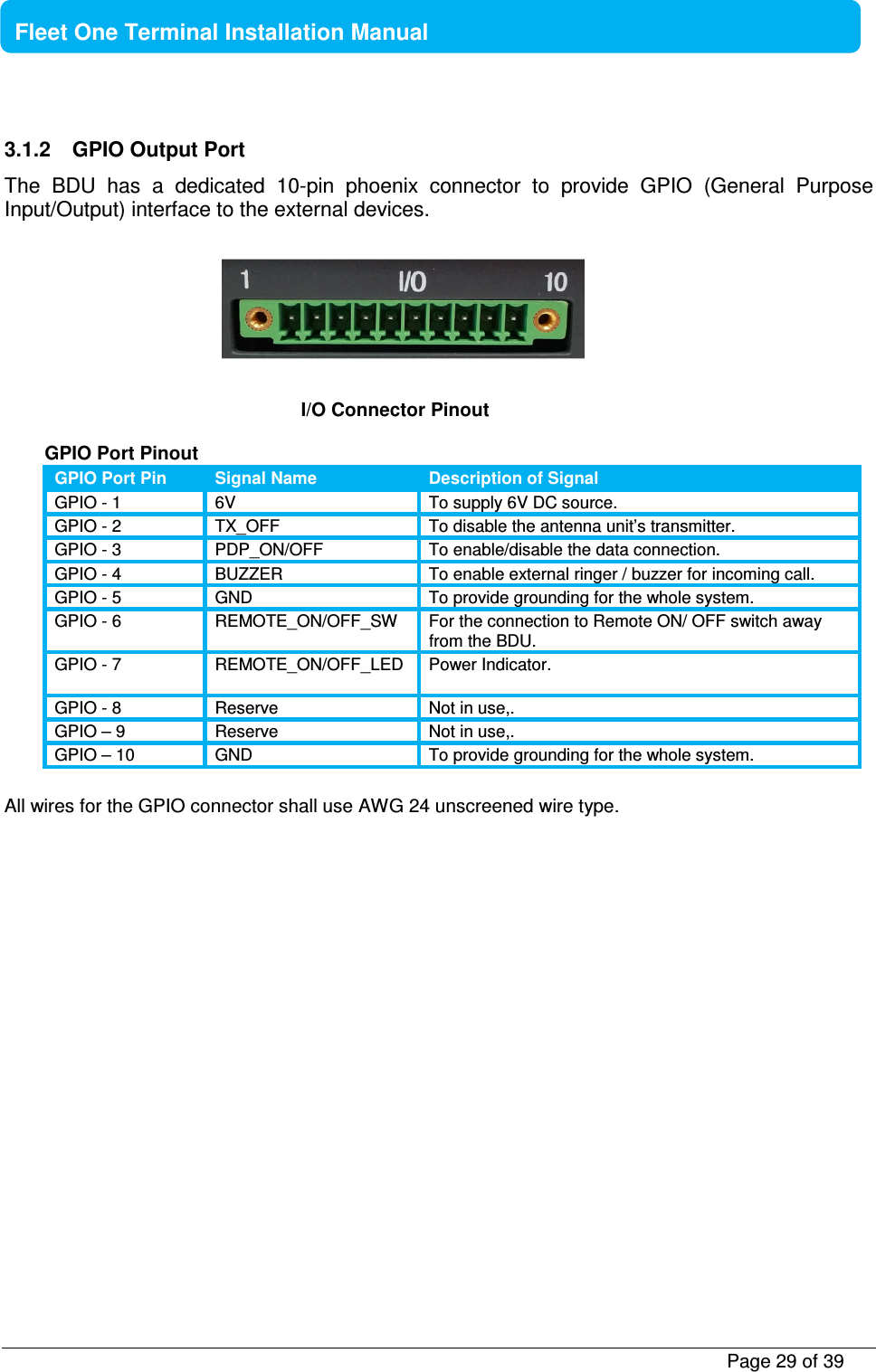           Page 29 of 39    Fleet One Terminal Installation Manual  3.1.2  GPIO Output Port The  BDU  has  a  dedicated  10-pin  phoenix  connector  to  provide  GPIO  (General  Purpose Input/Output) interface to the external devices.        GPIO Port Pinout GPIO Port Pin Signal Name Description of Signal GPIO - 1  6V  To supply 6V DC source. GPIO - 2  TX_OFF  To disable the antenna unit’s transmitter.  GPIO - 3  PDP_ON/OFF  To enable/disable the data connection. GPIO - 4  BUZZER  To enable external ringer / buzzer for incoming call. GPIO - 5  GND  To provide grounding for the whole system. GPIO - 6  REMOTE_ON/OFF_SW  For the connection to Remote ON/ OFF switch away from the BDU. GPIO - 7  REMOTE_ON/OFF_LED  Power Indicator.  GPIO - 8  Reserve  Not in use,. GPIO – 9  Reserve  Not in use,. GPIO – 10   GND  To provide grounding for the whole system.  All wires for the GPIO connector shall use AWG 24 unscreened wire type.     I/O Connector Pinout   