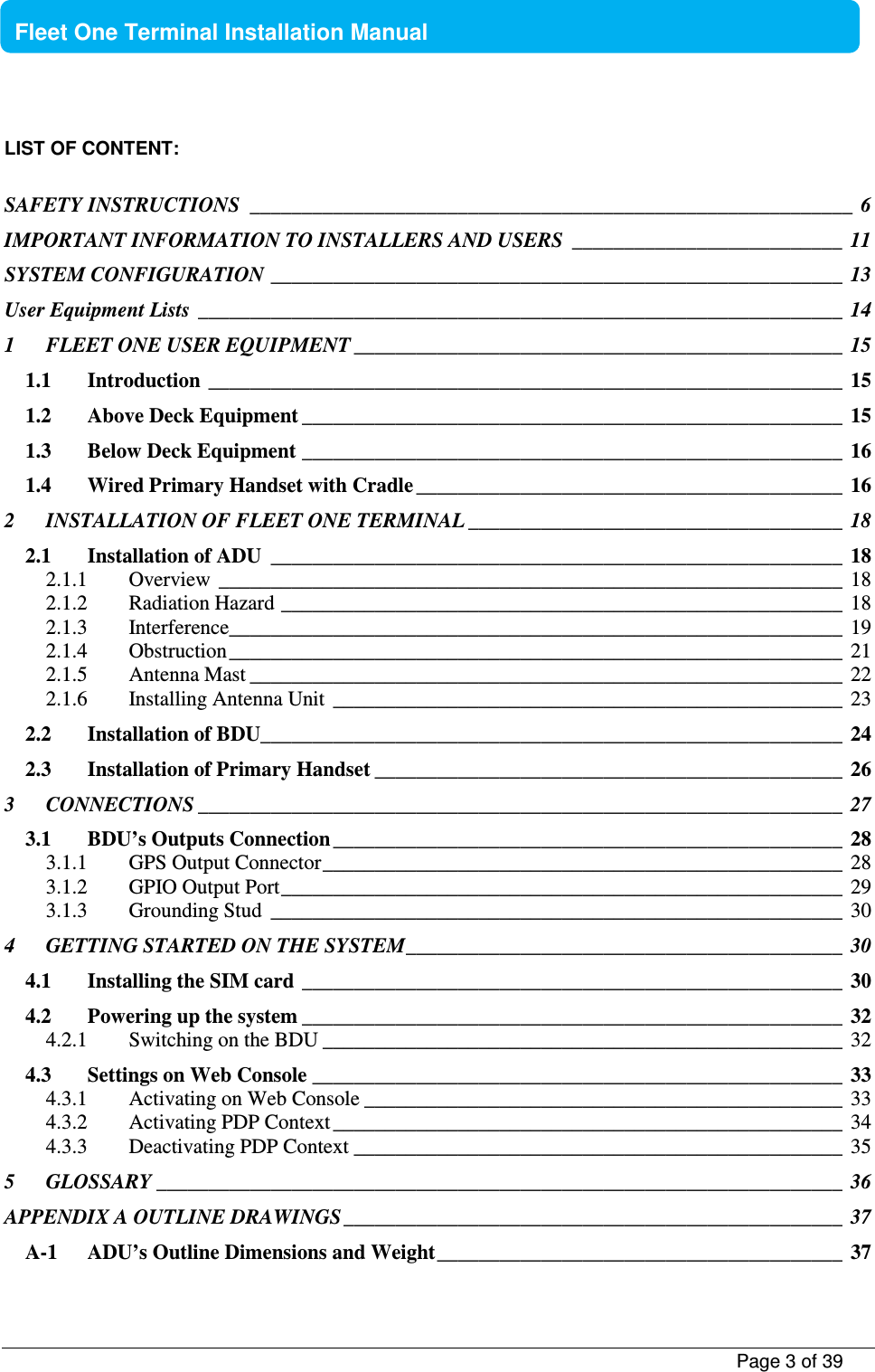           Page 3 of 39    Fleet One Terminal Installation Manual  LIST OF CONTENT:  SAFETY INSTRUCTIONS  __________________________________________________________  6 IMPORTANT INFORMATION TO INSTALLERS AND USERS  __________________________  11 SYSTEM CONFIGURATION _______________________________________________________  13 User Equipment Lists  ______________________________________________________________  14 1 FLEET ONE USER EQUIPMENT _______________________________________________  15 1.1 Introduction  _____________________________________________________________  15 1.2 Above Deck Equipment ____________________________________________________  15 1.3 Below Deck Equipment ____________________________________________________  16 1.4 Wired Primary Handset with Cradle _________________________________________  16 2 INSTALLATION OF FLEET ONE TERMINAL ____________________________________  18 2.1 Installation of ADU  _______________________________________________________  18 2.1.1 Overview  ____________________________________________________________  18 2.1.2 Radiation Hazard ______________________________________________________  18 2.1.3 Interference ___________________________________________________________  19 2.1.4 Obstruction ___________________________________________________________  21 2.1.5 Antenna Mast _________________________________________________________  22 2.1.6 Installing Antenna Unit  _________________________________________________  23 2.2 Installation of BDU ________________________________________________________  24 2.3 Installation of Primary Handset _____________________________________________  26 3 CONNECTIONS ______________________________________________________________  27 3.1 BDU’s Outputs Connection _________________________________________________  28 3.1.1 GPS Output Connector __________________________________________________  28 3.1.2 GPIO Output Port ______________________________________________________  29 3.1.3 Grounding Stud  _______________________________________________________  30 4 GETTING STARTED ON THE SYSTEM __________________________________________  30 4.1 Installing the SIM card  ____________________________________________________  30 4.2 Powering up the system ____________________________________________________  32 4.2.1 Switching on the BDU __________________________________________________  32 4.3 Settings on Web Console ___________________________________________________  33 4.3.1 Activating on Web Console ______________________________________________  33 4.3.2 Activating PDP Context _________________________________________________  34 4.3.3 Deactivating PDP Context _______________________________________________  35 5 GLOSSARY __________________________________________________________________  36 APPENDIX A OUTLINE DRAWINGS ________________________________________________  37 A-1 ADU’s Outline Dimensions and Weight _______________________________________  37 