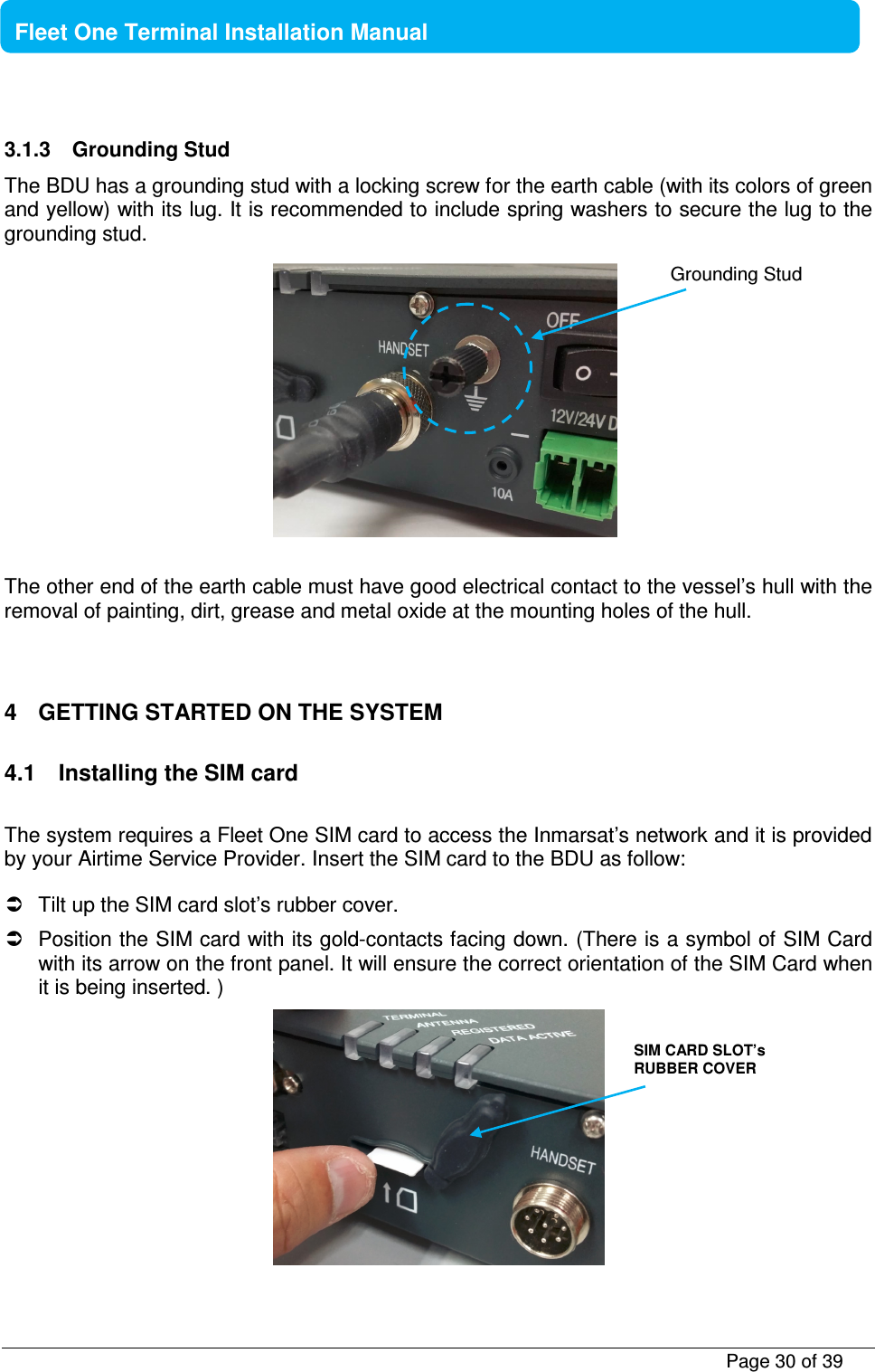           Page 30 of 39    Fleet One Terminal Installation Manual  3.1.3  Grounding Stud The BDU has a grounding stud with a locking screw for the earth cable (with its colors of green and yellow) with its lug. It is recommended to include spring washers to secure the lug to the grounding stud.            The other end of the earth cable must have good electrical contact to the vessel’s hull with the removal of painting, dirt, grease and metal oxide at the mounting holes of the hull.   4  GETTING STARTED ON THE SYSTEM  4.1  Installing the SIM card  The system requires a Fleet One SIM card to access the Inmarsat’s network and it is provided by your Airtime Service Provider. Insert the SIM card to the BDU as follow:    Tilt up the SIM card slot’s rubber cover.    Position the SIM card with its gold-contacts facing down. (There is a symbol of SIM Card with its arrow on the front panel. It will ensure the correct orientation of the SIM Card when it is being inserted. )   SIM CARD SLOT’s RUBBER COVER Grounding Stud 