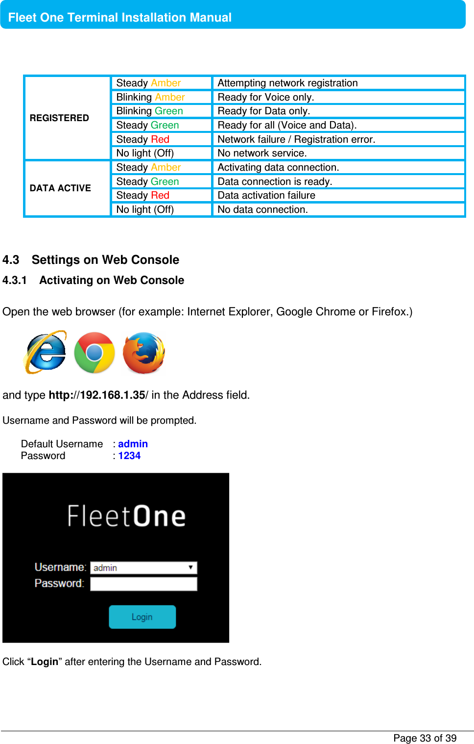           Page 33 of 39    Fleet One Terminal Installation Manual  REGISTERED Steady Amber  Attempting network registration Blinking Amber  Ready for Voice only. Blinking Green  Ready for Data only. Steady Green  Ready for all (Voice and Data). Steady Red  Network failure / Registration error. No light (Off)  No network service. DATA ACTIVE Steady Amber  Activating data connection. Steady Green  Data connection is ready. Steady Red  Data activation failure No light (Off)  No data connection.    4.3  Settings on Web Console 4.3.1  Activating on Web Console  Open the web browser (for example: Internet Explorer, Google Chrome or Firefox.)          and type http://192.168.1.35/ in the Address field.  Username and Password will be prompted.   Default Username   : admin Password     : 1234    Click “Login” after entering the Username and Password.  