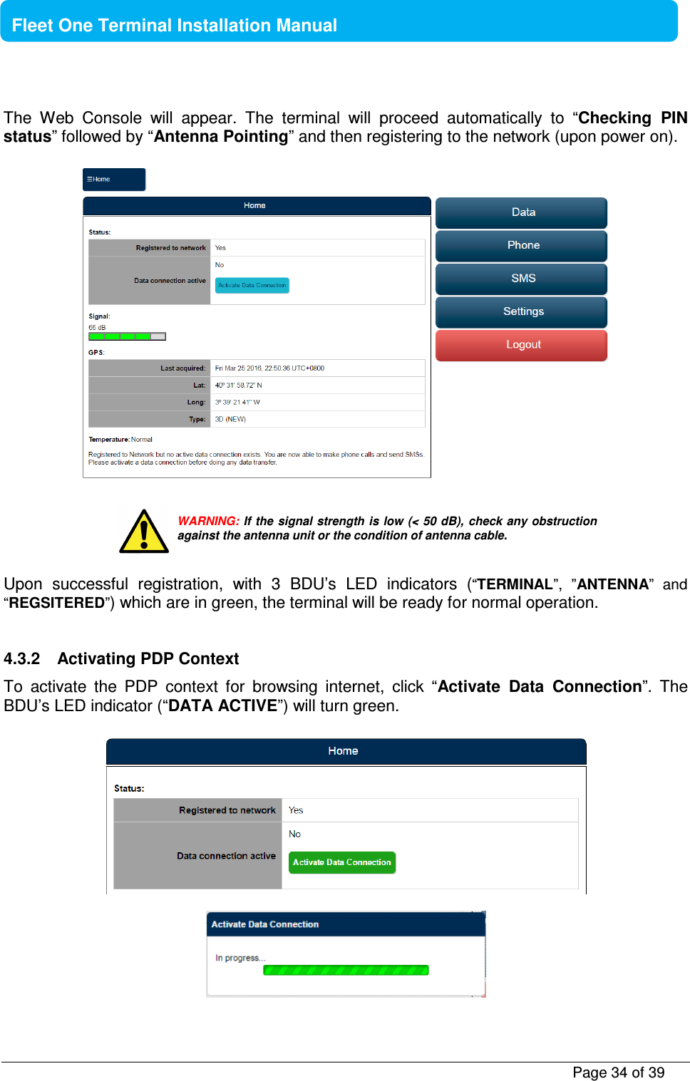           Page 34 of 39    Fleet One Terminal Installation Manual  The  Web  Console  will  appear.  The  terminal  will  proceed  automatically  to  “Checking  PIN status” followed by “Antenna Pointing” and then registering to the network (upon power on).          Upon  successful  registration,  with  3  BDU’s  LED  indicators  (“TERMINAL”,  ”ANTENNA”  and “REGSITERED”) which are in green, the terminal will be ready for normal operation.   4.3.2  Activating PDP Context To  activate  the  PDP  context  for  browsing  internet,  click  “Activate  Data  Connection”.  The BDU’s LED indicator (“DATA ACTIVE”) will turn green.      WARNING: If the signal  strength is low (&lt; 50 dB), check any obstruction against the antenna unit or the condition of antenna cable. 