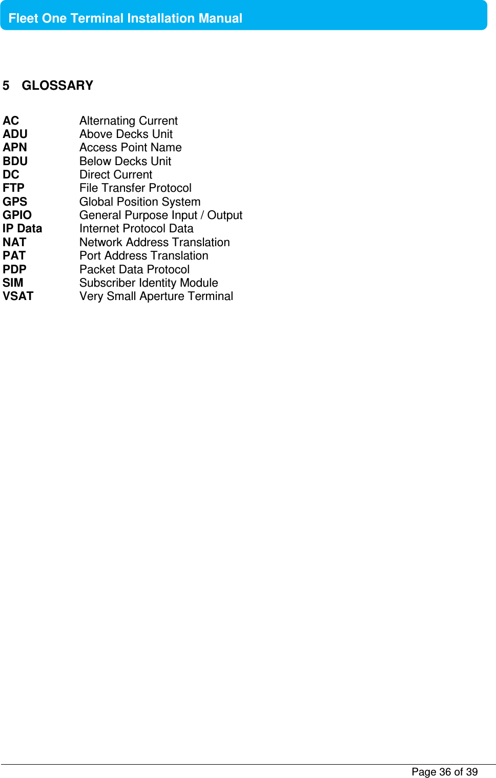           Page 36 of 39    Fleet One Terminal Installation Manual  5  GLOSSARY  AC    Alternating Current ADU    Above Decks Unit APN    Access Point Name BDU    Below Decks Unit DC    Direct Current FTP    File Transfer Protocol GPS    Global Position System GPIO    General Purpose Input / Output IP Data  Internet Protocol Data NAT    Network Address Translation PAT    Port Address Translation PDP    Packet Data Protocol SIM     Subscriber Identity Module VSAT    Very Small Aperture Terminal   