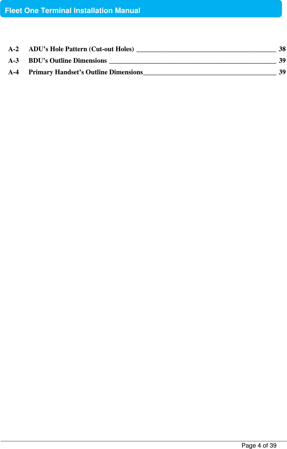           Page 4 of 39    Fleet One Terminal Installation Manual  A-2 ADU’s Hole Pattern (Cut-out Holes) _________________________________________  38 A-3 BDU’s Outline Dimensions _________________________________________________  39 A-4 Primary Handset’s Outline Dimensions _______________________________________  39     