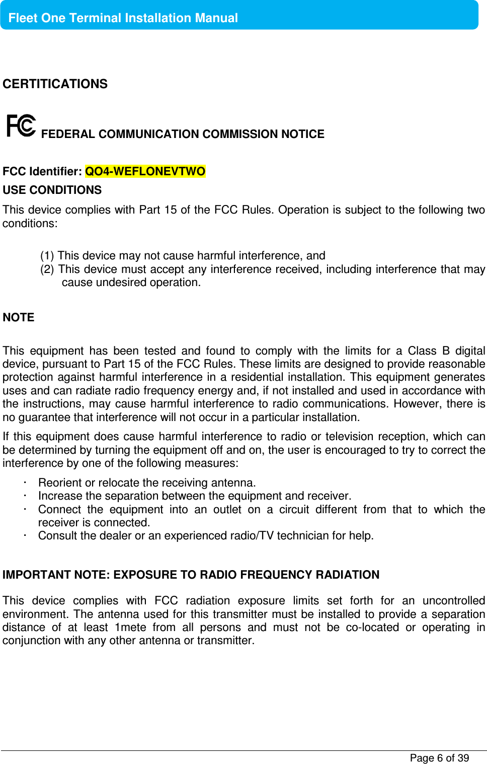           Page 6 of 39    Fleet One Terminal Installation Manual  CERTITICATIONS   FEDERAL COMMUNICATION COMMISSION NOTICE  FCC Identifier: QO4-WEFLONEVTWO USE CONDITIONS This device complies with Part 15 of the FCC Rules. Operation is subject to the following two conditions:  (1) This device may not cause harmful interference, and (2) This device must accept any interference received, including interference that may cause undesired operation.  NOTE  This  equipment  has  been  tested  and  found  to  comply  with  the  limits  for  a  Class  B  digital device, pursuant to Part 15 of the FCC Rules. These limits are designed to provide reasonable protection against harmful interference in a residential installation. This equipment generates uses and can radiate radio frequency energy and, if not installed and used in accordance with the instructions, may cause harmful interference to radio communications. However, there  is no guarantee that interference will not occur in a particular installation. If this equipment does cause harmful interference to radio  or television reception, which can be determined by turning the equipment off and on, the user is encouraged to try to correct the interference by one of the following measures: ·  Reorient or relocate the receiving antenna. ·  Increase the separation between the equipment and receiver. ·  Connect  the  equipment  into  an  outlet  on  a  circuit  different  from  that  to  which  the receiver is connected. ·  Consult the dealer or an experienced radio/TV technician for help.  IMPORTANT NOTE: EXPOSURE TO RADIO FREQUENCY RADIATION This  device  complies  with  FCC  radiation  exposure  limits  set  forth  for  an  uncontrolled environment. The antenna used for this transmitter must be installed to provide a separation distance  of  at  least  1mete  from  all  persons  and  must  not  be  co-located  or  operating  in conjunction with any other antenna or transmitter.    