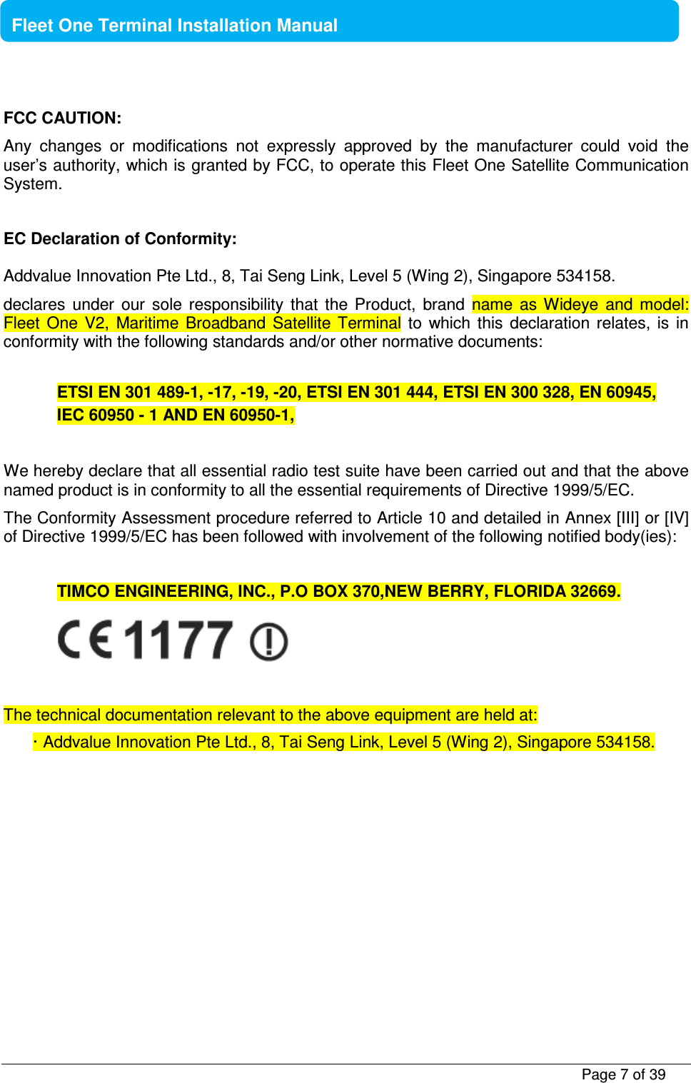           Page 7 of 39    Fleet One Terminal Installation Manual  FCC CAUTION: Any  changes  or  modifications  not  expressly  approved  by  the  manufacturer  could  void  the user’s authority, which is granted by FCC, to operate this Fleet One Satellite Communication System.  EC Declaration of Conformity: Addvalue Innovation Pte Ltd., 8, Tai Seng Link, Level 5 (Wing 2), Singapore 534158. declares  under  our  sole  responsibility  that  the  Product,  brand  name  as  Wideye  and  model: Fleet  One  V2,  Maritime  Broadband  Satellite  Terminal  to  which  this  declaration  relates,  is  in conformity with the following standards and/or other normative documents:  ETSI EN 301 489-1, -17, -19, -20, ETSI EN 301 444, ETSI EN 300 328, EN 60945,  IEC 60950 - 1 AND EN 60950-1,   We hereby declare that all essential radio test suite have been carried out and that the above named product is in conformity to all the essential requirements of Directive 1999/5/EC. The Conformity Assessment procedure referred to Article 10 and detailed in Annex [III] or [IV] of Directive 1999/5/EC has been followed with involvement of the following notified body(ies):  TIMCO ENGINEERING, INC., P.O BOX 370,NEW BERRY, FLORIDA 32669.   The technical documentation relevant to the above equipment are held at: · Addvalue Innovation Pte Ltd., 8, Tai Seng Link, Level 5 (Wing 2), Singapore 534158.     