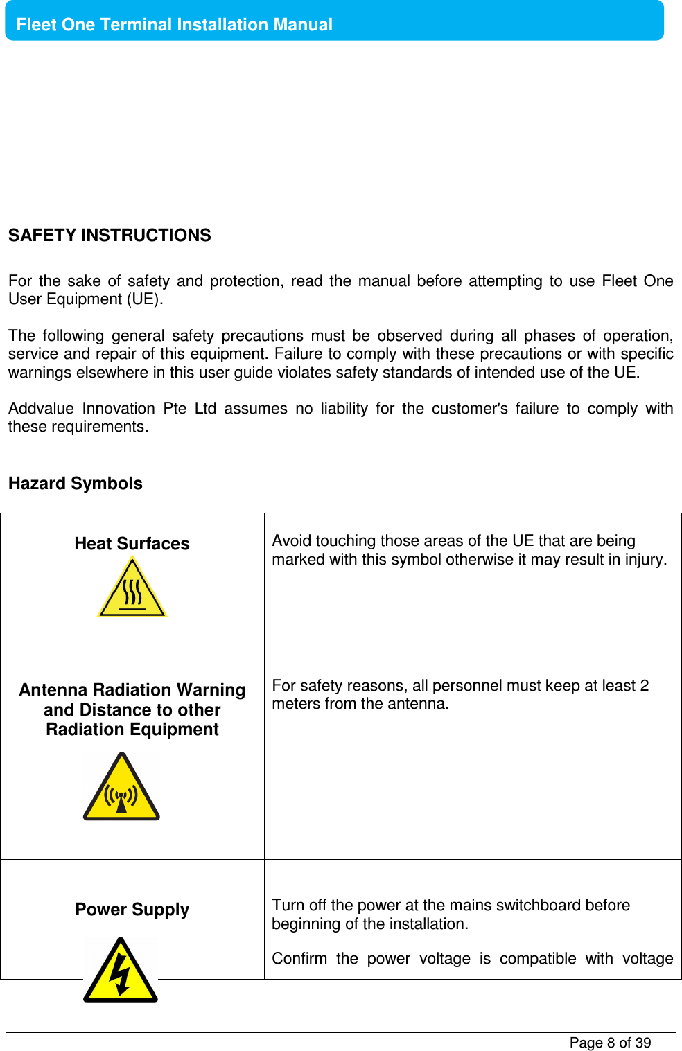           Page 8 of 39    Fleet One Terminal Installation Manual      SAFETY INSTRUCTIONS  For  the  sake  of  safety  and  protection,  read  the  manual  before  attempting  to  use  Fleet  One User Equipment (UE).   The  following  general  safety  precautions  must  be  observed  during  all  phases  of  operation, service and repair of this equipment. Failure to comply with these precautions or with specific warnings elsewhere in this user guide violates safety standards of intended use of the UE.  Addvalue  Innovation  Pte  Ltd  assumes  no  liability  for  the  customer&apos;s  failure  to  comply  with these requirements.   Hazard Symbols   Heat Surfaces    Avoid touching those areas of the UE that are being marked with this symbol otherwise it may result in injury.   Antenna Radiation Warning and Distance to other Radiation Equipment         For safety reasons, all personnel must keep at least 2 meters from the antenna.   Power Supply      Turn off the power at the mains switchboard before beginning of the installation.  Confirm  the  power  voltage  is  compatible  with  voltage   