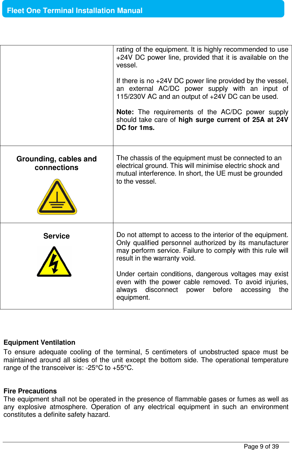           Page 9 of 39    Fleet One Terminal Installation Manual          rating of the equipment. It is highly recommended to use +24V DC power line, provided that  it is available on the vessel.   If there is no +24V DC power line provided by the vessel, an  external  AC/DC  power  supply  with  an  input  of 115/230V AC and an output of +24V DC can be used.   Note:  The  requirements  of  the  AC/DC  power  supply should take care of  high  surge current  of  25A at  24V DC for 1ms.    Grounding, cables and connections        The chassis of the equipment must be connected to an electrical ground. This will minimise electric shock and mutual interference. In short, the UE must be grounded to the vessel.    Service        Do not attempt to access to the interior of the equipment. Only  qualified  personnel  authorized  by  its  manufacturer may perform service. Failure to comply with this rule will result in the warranty void.  Under certain conditions,  dangerous  voltages  may  exist even  with  the  power  cable  removed.  To  avoid  injuries, always  disconnect  power  before  accessing  the equipment.    Equipment Ventilation To  ensure  adequate  cooling  of  the  terminal,  5  centimeters  of  unobstructed  space  must  be maintained around all  sides of the unit  except  the bottom  side. The  operational temperature range of the transceiver is: -25°C to +55°C.   Fire Precautions The equipment shall not be operated in the presence of flammable gases or fumes as well as any  explosive  atmosphere.  Operation  of  any  electrical  equipment  in  such  an  environment constitutes a definite safety hazard.   