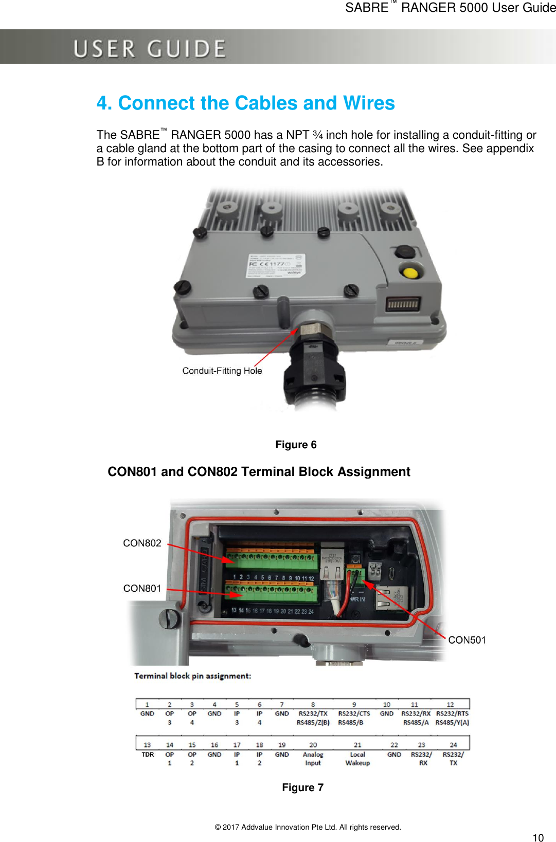      SABRE™ RANGER 5000 User Guide   © 2017 Addvalue Innovation Pte Ltd. All rights reserved.  10 4. Connect the Cables and Wires  The SABRE™ RANGER 5000 has a NPT ¾ inch hole for installing a conduit-fitting or a cable gland at the bottom part of the casing to connect all the wires. See appendix B for information about the conduit and its accessories.                                                                                      Figure 6                             Figure 7   CON801 and CON802 Terminal Block Assignment 