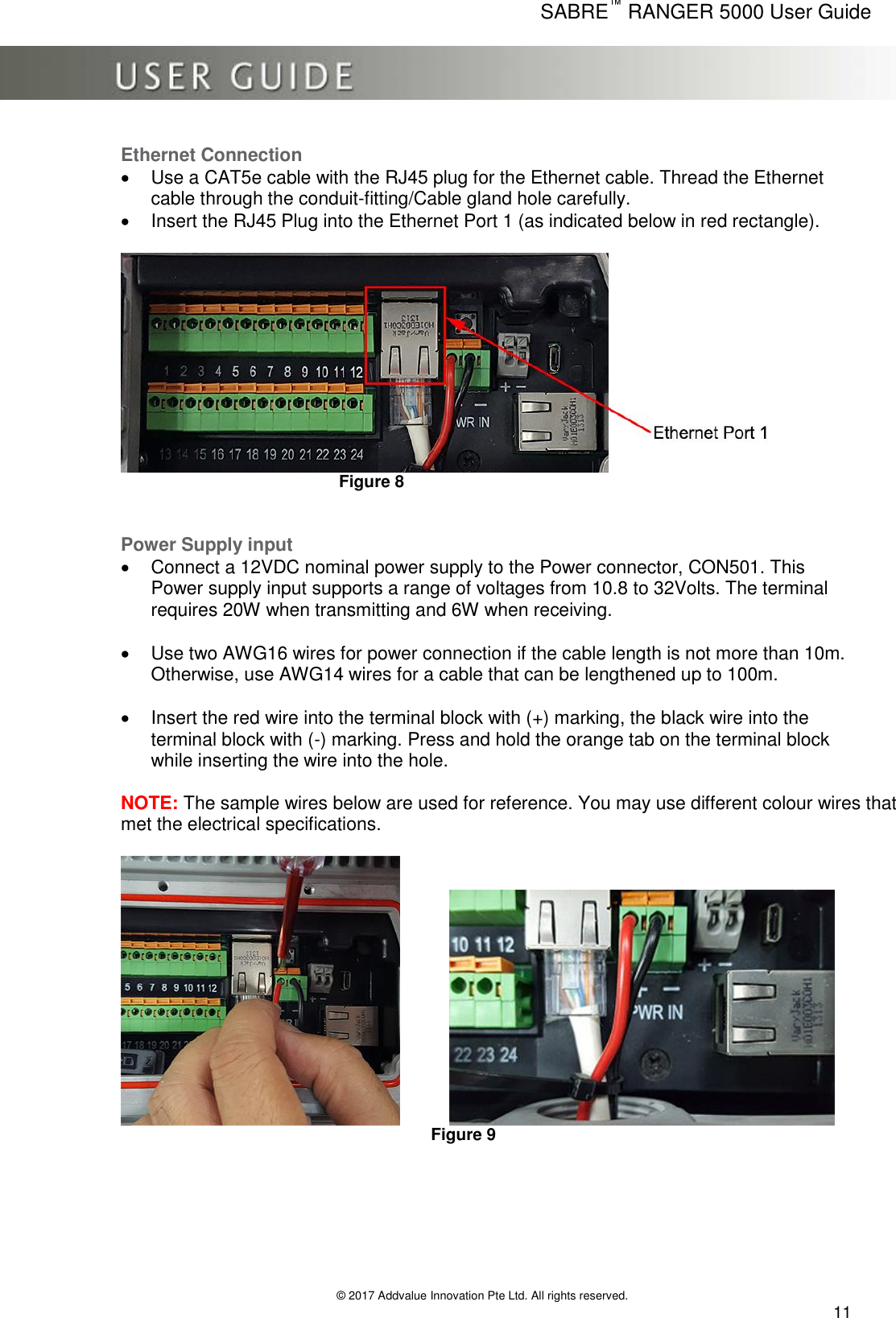      SABRE™ RANGER 5000 User Guide   © 2017 Addvalue Innovation Pte Ltd. All rights reserved.  11 Ethernet Connection   Use a CAT5e cable with the RJ45 plug for the Ethernet cable. Thread the Ethernet cable through the conduit-fitting/Cable gland hole carefully.   Insert the RJ45 Plug into the Ethernet Port 1 (as indicated below in red rectangle).           Figure 8   Power Supply input   Connect a 12VDC nominal power supply to the Power connector, CON501. This Power supply input supports a range of voltages from 10.8 to 32Volts. The terminal requires 20W when transmitting and 6W when receiving.    Use two AWG16 wires for power connection if the cable length is not more than 10m. Otherwise, use AWG14 wires for a cable that can be lengthened up to 100m.    Insert the red wire into the terminal block with (+) marking, the black wire into the terminal block with (-) marking. Press and hold the orange tab on the terminal block while inserting the wire into the hole.   NOTE: The sample wires below are used for reference. You may use different colour wires that met the electrical specifications.            Figure 9        