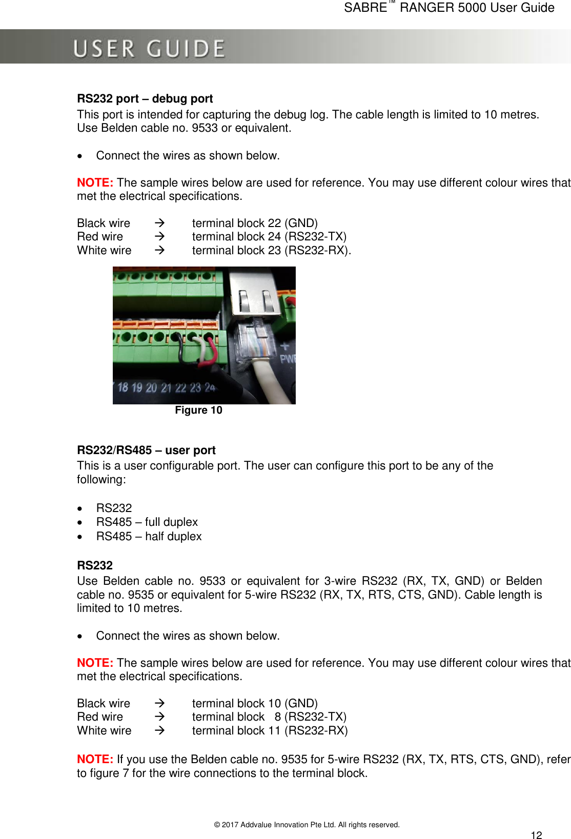      SABRE™ RANGER 5000 User Guide   © 2017 Addvalue Innovation Pte Ltd. All rights reserved.  12 RS232 port – debug port This port is intended for capturing the debug log. The cable length is limited to 10 metres. Use Belden cable no. 9533 or equivalent.    Connect the wires as shown below.   NOTE: The sample wires below are used for reference. You may use different colour wires that met the electrical specifications.   Black wire    terminal block 22 (GND)       Red wire    terminal block 24 (RS232-TX)        White wire    terminal block 23 (RS232-RX).                                                                      Figure 10  RS232/RS485 – user port This is a user configurable port. The user can configure this port to be any of the following:    RS232   RS485 – full duplex   RS485 – half duplex  RS232 Use  Belden  cable  no.  9533  or  equivalent  for  3-wire  RS232  (RX,  TX,  GND)  or  Belden cable no. 9535 or equivalent for 5-wire RS232 (RX, TX, RTS, CTS, GND). Cable length is limited to 10 metres.    Connect the wires as shown below.   NOTE: The sample wires below are used for reference. You may use different colour wires that met the electrical specifications.  Black wire    terminal block 10 (GND)       Red wire     terminal block   8 (RS232-TX)        White wire     terminal block 11 (RS232-RX)  NOTE: If you use the Belden cable no. 9535 for 5-wire RS232 (RX, TX, RTS, CTS, GND), refer to figure 7 for the wire connections to the terminal block.   