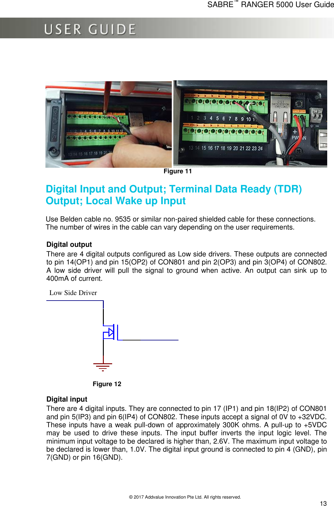      SABRE™ RANGER 5000 User Guide   © 2017 Addvalue Innovation Pte Ltd. All rights reserved.  13      Figure 11  Digital Input and Output; Terminal Data Ready (TDR) Output; Local Wake up Input   Use Belden cable no. 9535 or similar non-paired shielded cable for these connections.  The number of wires in the cable can vary depending on the user requirements.  Digital output There are 4 digital outputs configured as Low side drivers. These outputs are connected to pin 14(OP1) and pin 15(OP2) of CON801 and pin 2(OP3) and pin 3(OP4) of CON802. A  low  side  driver  will  pull  the  signal  to  ground  when  active.  An  output  can  sink  up  to 400mA of current.  Lo w Side Driver Figure 12  Digital input There are 4 digital inputs. They are connected to pin 17 (IP1) and pin 18(IP2) of CON801 and pin 5(IP3) and pin 6(IP4) of CON802. These inputs accept a signal of 0V to +32VDC. These inputs have a weak pull-down of approximately 300K ohms. A pull-up to +5VDC may  be  used  to  drive  these  inputs.  The  input  buffer  inverts  the  input  logic  level.  The minimum input voltage to be declared is higher than, 2.6V. The maximum input voltage to be declared is lower than, 1.0V. The digital input ground is connected to pin 4 (GND), pin 7(GND) or pin 16(GND).  Low Side Driver 